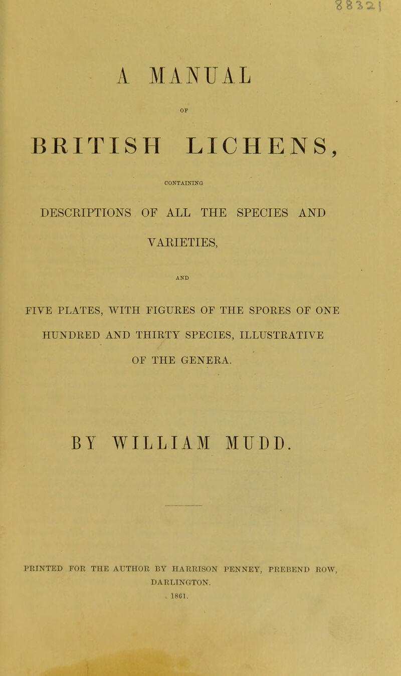 A MANUAL OF BRITISH LICHENS, CONTAININO DESCRIPTIONS OF ALL THE SPECIES AND VARIETIES, AND FIVE PLATES, WITH FIGURES OF THE SPORES OF ONE HUNDRED AND THIRTY SPECIES, ILLUSTRATIVE OF THE GENERA. BY WILLIAM MUDD. PRINTED FOR THE AUTHOR BY HARRISON J^ENNEY, PREBEND ROW, DARLINGTON. . 1861.