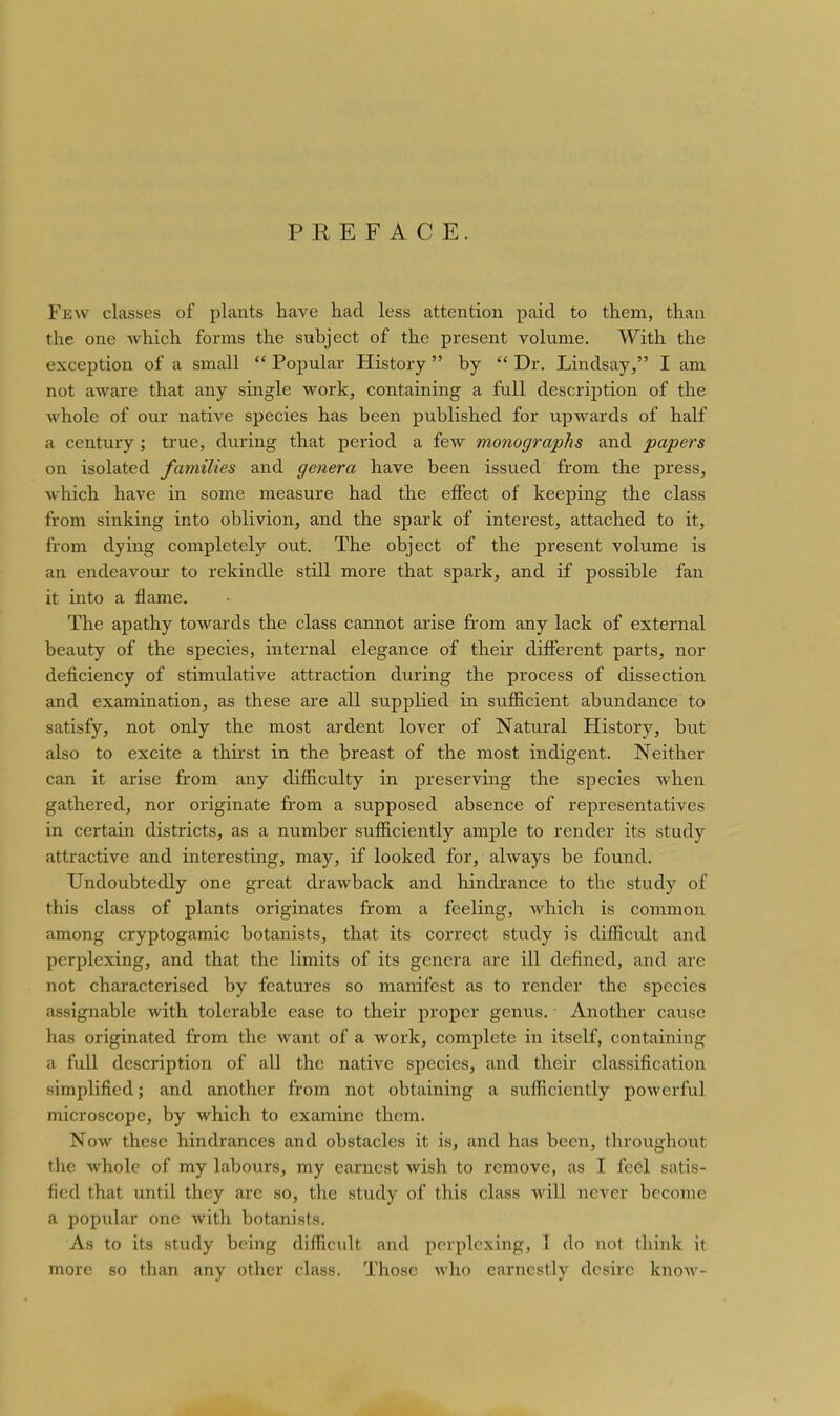 PKEF ACE. Few classes of plants have had less attention paid to them, than the one which forms the subject of the present volume. With the exception of a small  Popular History  by  Dr. Lindsay, I am not aware that any single work, containing a full description of the whole of our native species has been published for upwards of half a century ; true, during that period a few monographs and papers on isolated families and genera have been issued from the press, which have in some measure had the effect of keeping the class from sinking into oblivion, and the spark of interest, attached to it, from dying completely out. The object of the present volume is an endeavour to rekindle still more that spark, and if possible fan it into a flame. The apathy towards the class cannot arise fi'om any lack of external beauty of the species, internal elegance of their different parts, nor deficiency of stimulative attraction during the process of dissection and examination, as these are all supplied in sufficient abundance to satisfy, not only the most ardent lover of Natural History, but also to excite a thirst in the breast of the most indigent. Neither can it arise from any difficulty in preserving the species when gathered, nor originate fi-om a supposed absence of representatives in certain districts, as a number sufficiently ample to render its study attractive and interesting, may, if looked for, always be found. Undoubtedly one great drawback and hindrance to the study of this class of plants originates from a feeling, which is common among cryptogamic botanists, that its correct study is difficult and perplexing, and that the limits of its genera are ill defined, and are not characterised by features so manifest as to render the species assignable with tolerable ease to their proper genus. Another cause has originated from the want of a work, complete in itself, containing a full description of all the native species, and their classification simplified; and another from not obtaining a sufficiently powerful microscope, by which to examine them. Now these hindrances and obstacles it is, and has been, throughout the whole of my labours, my earnest wish to remove, as I fe6l satis- fied that until they are so, the study of this class will never become a popular one with botanists. As to its study being difficult and perplexing, I do not think it more so than any other class. Those who earnestly desire knoAV-
