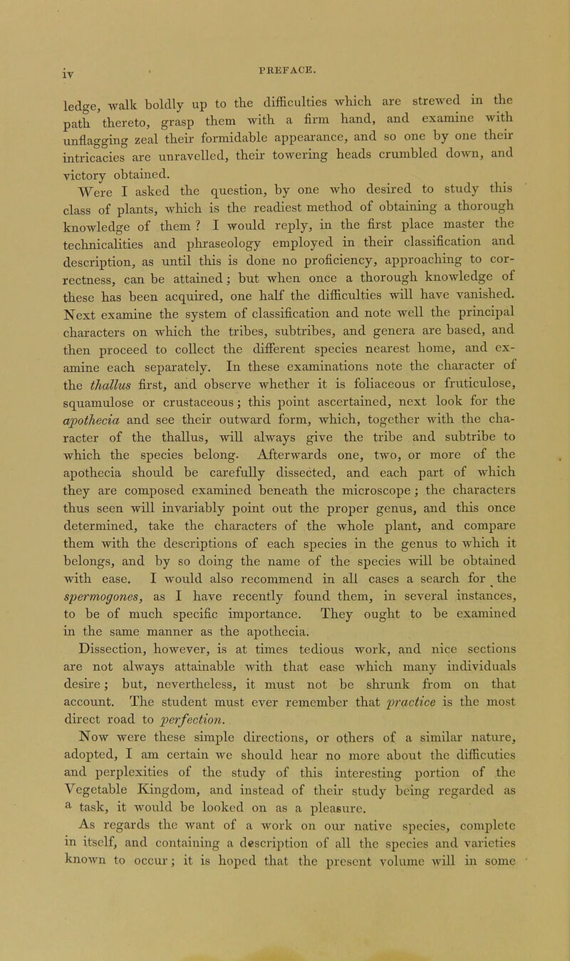 ledge, walk boldly up to the difficulties which are strewed in the path thereto, grasp them with a firm hand, and examine with unflagging zeal their formidable appearance, and so one by one their intricacies are unravelled, their towering heads crumbled down, and victory obtained. Were I asked the question, by one who desired to study this class of plants, which is the readiest method of obtaining a thorough knowledge of them ? I would reply, in the first place master the technicalities and phraseology employed in their classification and description, as until this is done no proficiency, approaching to cor- rectness, can be attained; but when once a thorough knowledge of these has been acquired, one half the difficulties will have vanished. Next examine the system of classification and note well the principal characters on which the tribes, subtribes, and genera are based, and then proceed to collect the different species nearest home, and ex- amine each sex^arately. In these examinations note the character of the thallus first, and observe whether it is foliaceous or fruticulose, squamulose or crustaceous; this point ascertained, next look for the apothecia and see their outward form, which, together with the cha- racter of the thallus, will always give the tribe and subtribe to which the species belong. Afterwards one, two, or more of the apothecia should be carefully dissected, and each part of which they are composed examined beneath the microscope; the characters thus seen will invariably point out the proper genus, and this once determined, take the characters of the whole plant, and compare them with the descriptions of each species in the genus to which it belongs, and by so doing the name of the species will be obtained with ease. I would also recommend in all cases a search for ^ the spermogones, as I have recently found them, in several instances, to be of much specific importance. They ought to be examined in the same manner as the apothecia. Dissection, however, is at times tedious work, and nice sections are not always attainable with that ease which many individuals desire; but, nevertheless, it must not be shrunlc from on that account. The student must ever remember that practice is the most direct road to perfection. Now were these simple directions, or others of a similar nature, adopted, I am certain we should hear no more about the difficuties and perplexities of the study of this interesting portion of the Vegetable Kingdom, and instead of their study being regarded as ^ task, it would be looked on as a pleasure. As regards the want of a work on our native species, complete in itself, and containing a desciiption of all the species and varieties known to occur; it is hoped that the present volume will in some