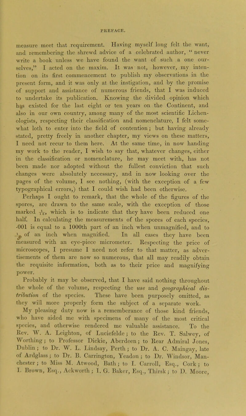 measure meet that requirement. Having myself long felt the want, and remembering the shi-ewd advice of a celebrated author,  never write a book unless we have found the want of such a one our- selves, I acted on the maxim. It was not, however, my inten- tion on its first commencement to publish my observations in the present form, and it was only at the instigation, and by the promise of sujjport and assistance of numerous friends, that I was induced to undertake its publication. Knowing the divided opinion which has existed for the last eight or ten years on the Continent, and also in our own country, among many of the most scientific Lichen- ologists, respecting their classification and nomenclature, I felt some- Avhat loth to enter into the field of contention; but having already stated, pretty freely in another chapter, my views on these matters, I need not recur to them here. At the same time, in now handing my work to the reader, I wish to say that, whatever changes, either in the classification or nomenclature, he may meet with, has not been made nor adopted without the fullest conviction that such changes were absolutely necessary, and in now looking over the pages of the volume, I see nothing, (with the exception of a few typographical errors,) that I could wish had been otherwise. Perhaps I ought to remark, that the whole of the figures of the spores, are drawn to the same scale, with the exception of those marked y^, which is to indicate that they have been reduced one half. In calculating the measurements of the spores of each species, •001 is equal to a 1000th part of an inch when unmagnified, and to of an inch when magnified. In all cases they have been measured with an eye-piece micrometer. Respecting the price of microscopes, I presume I need not refer to that matter, as adver- tisements of them are now so numerous, that all may readily obtain the requisite infonnation, both as to their price and magnifying power. Probably it may be observed, that I have said nothing throughout the whole of the volume, respecting the use and geographical dis- tribution of the species. These have been purposely omitted, as they will more properly form the subject of a separate work. My pleasing duty now is a rememberance of those kind friends, who have aided me with specimens of many of the most critical species, and otherwise rendered me valuable assistance. To the Rev. W. A. Lcighton, of Luciefelde; to the Rev. T. Salwey, of Worthing ; to Professor Dickie, Aberdeen; to Rear Admiral Jones, Dublin ; to Dr. W. L. Lindsay, Perth ; to Dr. A. C. Maingay, late of Ardglass ; to Dr. B. Carrington, Yeadon ; to Dr. Windsor, Man- chester ; to Miss M. Atwood, Bath; to I. Carroll, Esq., Cork; to I. Brown, Esq., Ackworth ; I. G, Baker, Esq., Thirsk; to D. Moore,