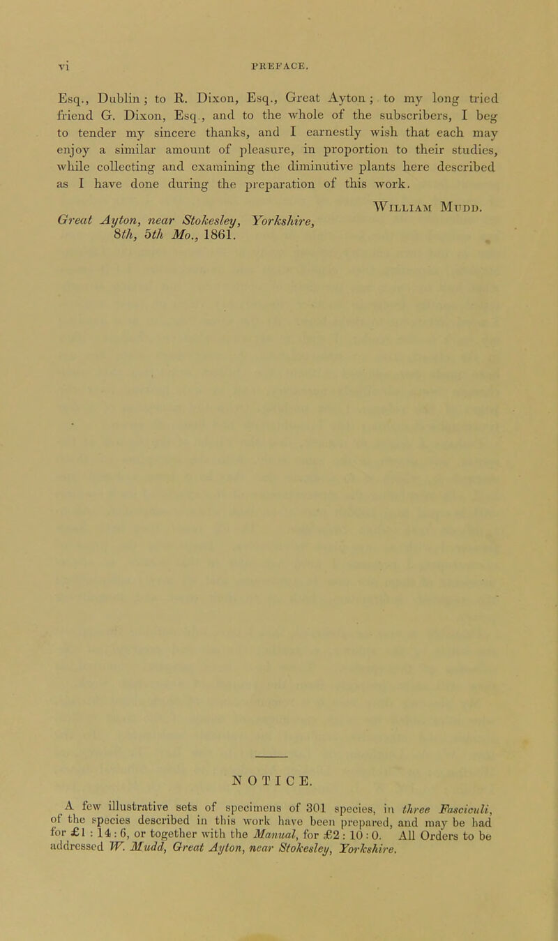 Esq., Dublin; to R. Dixon, Esq., Great Ayton ; to my long tried friend G. Dixon, Esq., and to the whole of the subscribers, I beg to tender my sincere thanks, and I earnestly wish that each may enjoy a similar amount of pleasure, in proportion to their studies, while collecting and examining the diminutive plants here described as I have done during the preparation of this work. William Mudd. Great Ayton, near Stokesley, Yorhshire, 8th, 5th Mo., 1861. NOTICE. A few illustrative sets of specimens of 301 species, in three Fasciculi, of the ppecies described in this work have been prepared, and may be had for £1 : 14 : 6, or together with the Manual, for £2 : 10 : 0. All Orders to be addressed TV. Mudd, Great Ayton, near Stokesley, Yorkshire.