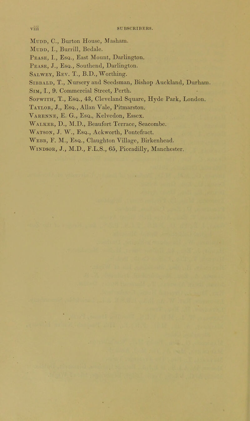 MuDD, C, Burton House, Masham. MuDD, I., Burrill, Bcdale. Pease, I., Esq., East Mount, Darlington, Pease, J., Esq., Southend, Darlington. Salwey, Rev. T., B.D., Worthing. SiBBALD, T., Nursery and Seedsman, Bishop Auckland, Durham. Sim, I., 9. Commercial Street, Perth. SopwiTH, T., Esq., 43, Cleveland Square, Hyde Park, London. Taylor, J., Esq., Allan Vale, Pitmarston. Varenne, E. G., Esq., Kelvedon, Essex. Walker, D., M.D., Beaufort Terrace, Seacombe. Watson, J. W., Esq., Ackworth, Pontefract. Webb, F. M., Esq., Claughton Village, Birkenhead. Windsor, J., M.D., F.L.S., 65, Piccadilly, Manchester.