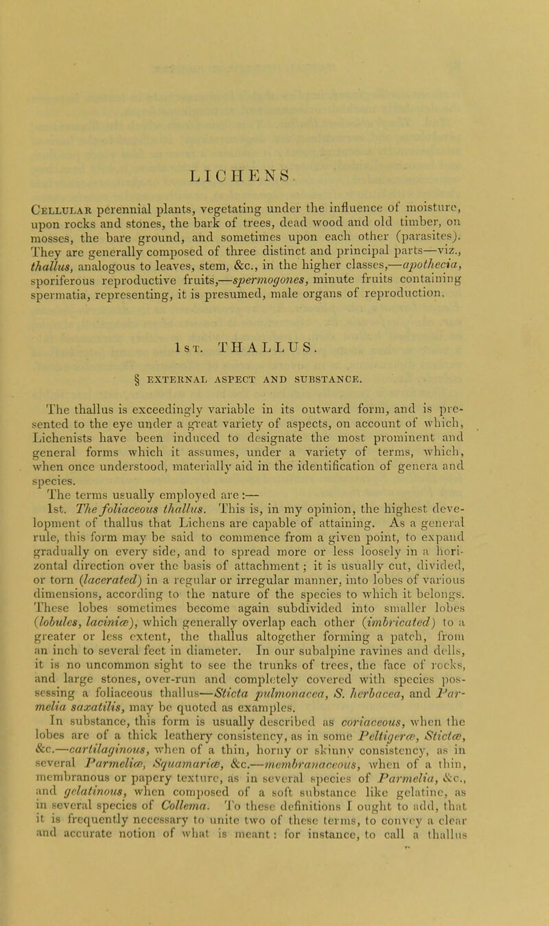 LICHENS Cellular perennial plants, vegetating under tlie influence of moisture, upon rocks and stones, the bark of trees, dead wood and old timber, on mosses, the bare ground, and sometimes upon each other (parasites). They are generally composed of three distinct and principal parts—viz., thallus, analogous to leaves, stem, &c., in the higher classes,—apothecia, sporiferous reproductive fruits,—spermogones, minute fruits contahiiiig spermatia, representing, it is presumed, male organs of reproduction. 1st. thallus. § external aspect and substance. The thallus is exceedingly variable in its outward form, and is pre- sented to the eye under a great variety of aspects, on account of which, Lichenists have been induced to designate the most prominent and general forms which it assumes, under a variety of terras, which, when once understood, materially aid in the identification of genera and species. The terras usually employed are:— 1st. The foliaceoics thallus. This is, in my opinion, the highest deve- loj^nient of thallus that Lichens are capable of attaining. As a general rule, this form may be said to commence from a given point, to expand gradually on every side, and to spread more or less loosely in a hori- zontal direction over the basis of attachment; it is usually cut, divided, or torn {lacerated) in a regular or irregular manner, into lobes of various dimensions, according to the nature of the species to which it belongs. These lobes sometimes become again subdivided into smaller lobes {lobules, lacinice), which generally overlap each other {imbricated) to a greater or less extent, the thallus altogether forming a patch, from an inch to several feet in diameter. In our subalpine ravines and delis, it is no uncommon sight to see the trunks of trees, the face of I'ocks, and large stones, over-run and completely covered with species pos- sessing a foliaceous thallus—Sticta 2^uhnonacea, S. herbacea, and Far- melia saxatilis, may be quoted as examples. In substance, this form is usually described as coriaceous, when the lobes are of a thick leathery consistency, as in some Pcltigercp, Sticice, &c.—cartilaginous, when of a thin, horny or skinny consistency, as in several Parmelice, Squamarid}, &c.—membranaceous, when of a thin, membranous or papery texture, as in several species of Parmelia, ike, and gelatinous, when composed of a soft substance like gelatine, as in several species of Collema. To these definitions I ought to add, that it is frequently necessary to unite two of these terms, to convey a clear and accurate notion of what is meant : for instance, to call a thallus