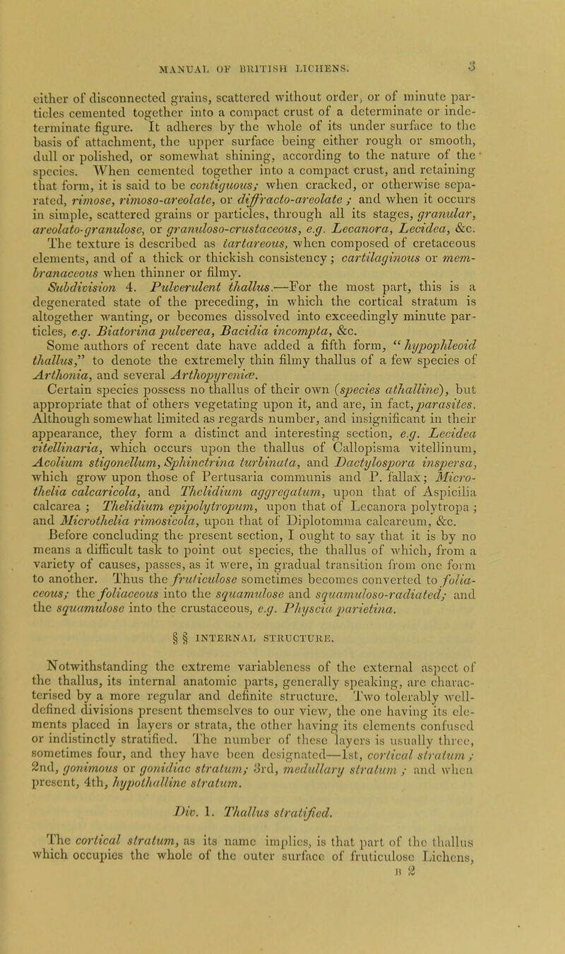 either of disconnected grains, scattered without order^ or of minute par- ticles cemented together into a compact crust of a determinate or inde- terminate figure. It adheres by the whole of its under surface to the basis of attachment, the upper surface being either rough or smooth, dull or polished, or somewhat shining, according to the nature of the species. When cemented together into a compact crust, and retaining that form, it is said to be contiguous; when cracked, or otherwise sepa- rated, rimose, rimoso-areolate, or diffracto-areolate ; and when it occurs in simple, scattered grains or particles, through all its stages, granular, areolato-granulosc, or granuloso-crustaceous, e.g. Lecanora, Lecidea, &c. The texture is described as tartareous, when composed of cretaceous elements, and of a thick or thickish consistency; cartilaginous or mem- branaceous when thinner or filmy. Subdivision 4. Pidoerident thallus.~For the most part, this is a degenerated state of the preceding, in which the cortical stratum is altogether wanting, or becomes dissolved into exceedingly minute par- ticles, e.g. Biatorijia pidverea, Bacidia incompta, &c. Some authors of recent date have added a fifth form,  hypopldeoid thalhis, to denote the extremely thin filmy thallus of a few species of Arthonia, and several Artliop\jreni<B. Certain species possess no thallus of their own {species athalline), but appropriate that of others vegetating upon it, and are, in fact, jmt'asites. Although somewhat limited as regards number, and insignificant in their appearance, they form a distinct and interesting section, e.g. Lecidea vitellinaria, which occurs upon the thallus of Callopisma vitellinum, Acolium stigonellum, Sphinctrina turbinata, and Dactylospora inspersa, which grow upon those of Pertusaria communis and P. fallax; Micro- thelia calcaricola, and Thclidium aggregaium, upon that of Aspicilia calcarea ; Thelidium epipohjtropum, vijoon that of Lecanora polytropa ; and Micruthelia rimosicola, upon that of Diplotomma calcareum, &c. Before concluding the present section, I ought to say that it is by no means a difficult task to point out species, the thallus of which, from a variety of causes, passes, as it were, in gradual transition from one form to another. Thus the frzc/ictdose sometimes becomes converted to folia- ceous; the foliaceous into the squamulose and squafimloso-radiated/ and the squamtdose into the erustaceous, e.g. Physcia parietina. % % INTEIINAL STRUCTURE. Notwithstanding the extreme variableness of the external aspect of the thallus, its internal anatomic parts, generally siDcaking, are charac- terised by a more regular and definite structure. Two tolerably well- defined divisions present themselves to our view, the one having its ele- ments placed in layers or strata, the other having its elements confused or indistinctly stratified. The number of these layers is usually three, sometimes four, and they have been designated—1st, cortical strahun ; 2nd, gonimous or gonidiac stratum/ 3rd, medidlary stratum ; and when present, 4th, hypothalline stratum. Div. 1. Thallus stratified. The cortical stratum, as its name implies, is that part of the thallus which occupies the whole of the outer surface of fruticulosc Lichens,