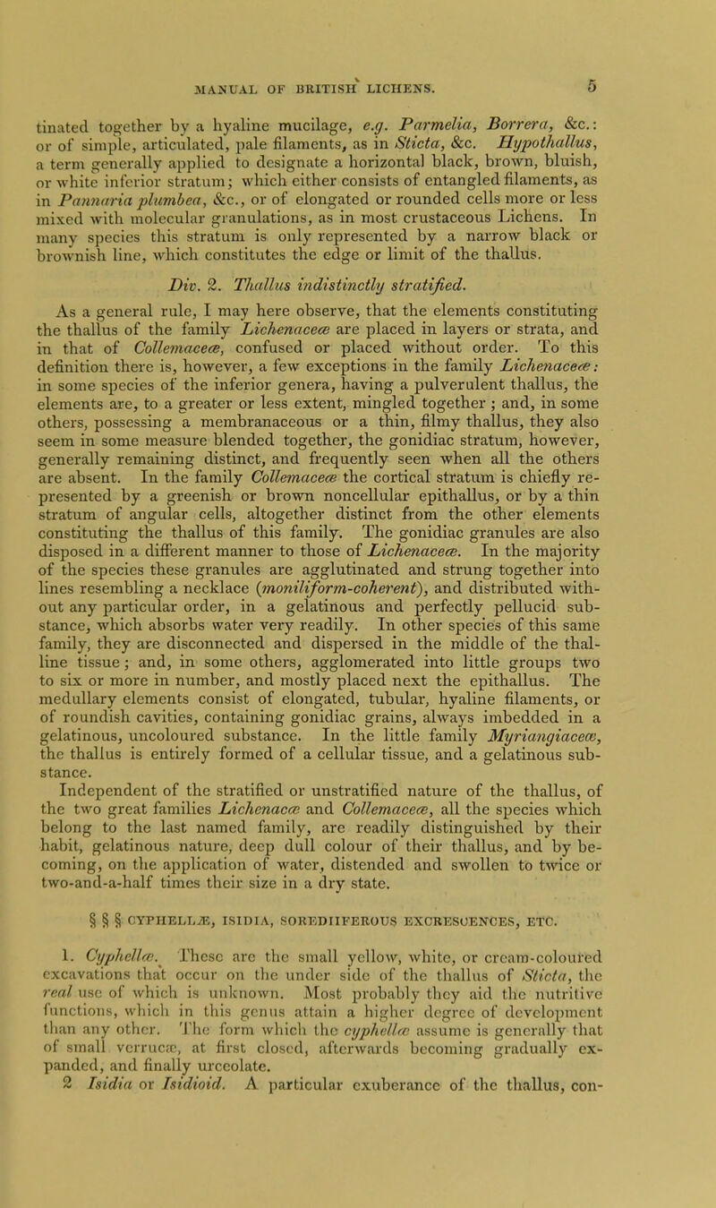 6 tinated together by a hyaline mucilage, e.g. Parmelia, Borrera, &c.: or of simple, ai-ticulatecl, pale filaments, as in Sticta, &c. Hypothallus, a term generally applied to designate a horizontal black, brown, bluish, or white inferior stratum; which either consists of entangled filaments, as in Parmaria plumbea. Sec, or of elongated or rounded cells more or less mixed with molecular granulations, as in most crustaceous Lichens. In many species this stratum is only represented by a narrow black or brownish line, which constitutes the edge or limit of the thallus. Div. 2. Thallus indistinctly stratified. As a general rule, I may here observe, that the elements constituting the thallus of the family Lichenacece are placed in layers or strata, and in that of Collemacecs, confused or placed without order. To this definition there is, however, a few exceptions in the family Lichenace<ie: in some species of the inferior genera, having a pulverulent thallus, the elements are, to a greater or less extent, mingled together; and, in some others, possessing a membranaceous or a thin, filmy thallus, they also seem in some measure blended together, the gonidiac stratum, however, generally remaining distinct, and frequently seen when all the others are absent. In the family Gollemacece the cortical stratum is chiefly re- presented by a greenish or brown noncellular epithallus, or by a thin stratum of angular cells, altogether distinct from the other elements constituting the thallus of this family. The gonidiac granules are also disposed in a different manner to those of Lichenacece. In the majority of the species these granules are agglutinated and strung together into lines resembling a necklace {moniliform-coherent), and distributed with- out any particular order, in a gelatinous and perfectly pellucid sub- stance, which absorbs water very readily. In other species of this same family, they are disconnected and dispersed in the middle of the thai- line tissue; and, in some others, agglomerated into little groups two to six or more in number, and mostly placed next the epithallus. The medullary elements consist of elongated, tubular, hyaline filaments, or of roundish cavities, containing gonidiac grains, always imbedded in a gelatinous, uncoloured substance. In the little family Myriangiaceoi, the thallus is entirely formed of a cellular tissue, and a gelatinous sub- stance. Independent of the stratified or unstratified nature of the thallus, of the two great families Lichenacce and Collemacece, all the species which belong to the last named family, are readily distinguished by their habit, gelatinous nature, deep dull colour of their thallus, and by be- coming, on the application of water, distended and swollen to twice or two-and-a-half times their size in a dry state. § § § CYPHBLLiE, ISIBIA, SOREDIIFEROUS EXCRESCENCES, ETC. 1. Cyphellce.^ These are the small yellow, white, or cream-coloured excavations that occur on the under side of the thallus of Sticta, the real use of which is unknown. Most probably they aid the nutritive functions, which in this genus attain a higher degree of development than any other. The form Avhicli the cyphelUc assume is generally that of small verrucfc, at first closed, afterwards becoming gradually ex- panded, and finally urccolate.