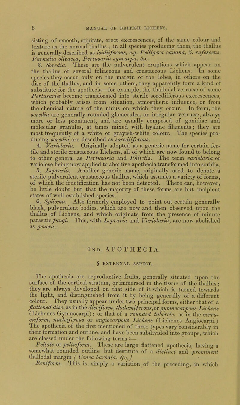 sisting of smooth, stipitate, erect excrescences, of the same colour and texture as the normal thallus ; in all species producing them, the thallus is generally described as isidiiferous, e.g. Peltigera canana, /3. rufescens, Parmelia olivacea, Pertusaria sijncarpa, &c. 3. Soredia. These are the pulverulent eruptions which appear on the thallus of several foliaceous and crustaceous Lichens. In some sj^ecies they occur only on the margin of the lobes, in others on the disc of the thallus, and in some others, they apparently form a kind of substitute for the apothecia—for example, the thallodal verrucas of some Pertusarice become transformed into sterile sorediiferous excrescences, which probably arises from situation, atmospheric influence, or from the chemical nature of the nidus on which they occur. In form, the soredia are generally rounded glomerules, or irregular verrucae, always more or less prominent, and are usually composed of gonidiac and molecular granules, at times mixed with hyaline filaments; they are most frequently of a white or grayish-white colour. The species pro- ducing soredia are described as sorediiferous. 4. Variolaria. Originally adopted as a generic name for certain fer- tile and sterile crustaceous Lichens, all of which are now found to belong to other genera, as Pertusaria and Phlictis. The term variolaria or variolose being now applied to abortive apothecia transformed into soridia. 5. Lepraria. Another generic name, originally used to denote a sterile pulverulent crustaceous thallus, which assumes a variety of forms, of which the fructification has not been detected. There can, however, be little doubt but that the majority of these forms are but incipient states of well established species. 6. Spiloma. Also formerly employed to point out certain generally black, pulverulent bodies, which are now and then observed upon the thallus of Lichens, and which originate from the presence of minute parasitic fungi. This, with Lepraria and Variolaria, are now abolished as genera. 2nd. APOTHECIA. § EXTERNAL ASPECT. The apothecia are reproductive fruits, generally situated upon the surface of the cortical stratum, or immersed in the tissue of the thallus; they are always developed on that side of it which is turned towards the light, and distinguished from it by being generally of a different colour. They usually appear under two principal forms, either that of a flattened disc, as in the disciform, thalamiferous,ov gymnocarpous Lichens (Lichenes Gymnocarpi); or that of a rounded tubci-cle, as in the veiru- ccsform, nucleiferous or angiocarpous Lichens (Lichenes Angiocarpi.) The apothecia of the first mentioned of these types vary considerably in their formation and outline, and have been subdivided into groups, which are classed under the following terms :— Peltate or peltceform. These are large flattened apothecia, having a somewhat rounded outline but destitute of a distiiict and prominent thallodal margin ( Usnea barhata, ^c.J Reniform. This is. simply a variation of the preceding, in which