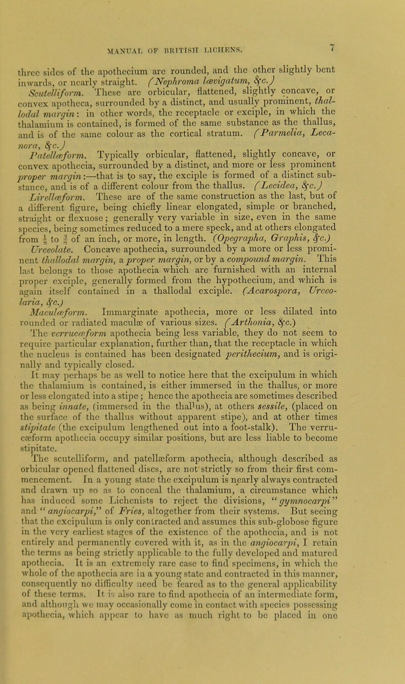 three sides of the apothecium are rounded, and the other slightly bent inwards, or nearly straight, f Nephroma Icevigatum, Sfc.J Scutelliform. These are orbicular, flattened, slightly concave, or convex apotheca, surrounded by a distinct, and usually prominent, tJial- lodal margin: in other words, the receptacle or exciple, in which the thalamium is contained, is formed of the same substance as the thallus, and is of the same colour as the cortical stratum, f Parmelia, Leca- nora, 8fc.J Patellceform. Typically orbicular, flattened, slightly concave, or convex apothccia, surrounded by a distinct, and more or less prominent proper margin:—that is to say, the exciple is formed of a distinct sub- stance, and is of a difflsrent colour from the thallus. f Lecidea, 8^0.J Lirellceform. These are of the same construction as the last, but of a different figure, being chiefly linear elongated, simple or branched, straight or flexuose; generally very variable in size, even in the same species, being sometimes reduced to a mere speck, and at others elongated fi-om I to I of an inch, or more, in length. (Opegrapha, Graphis, Sfc.) Urceolate. Concave apothecia, surrounded by a more or less promi- nent thallodal margin, a proper margin, or by a compound margin. This last belongs to those apothecia which are furnished with an internal proper exciple, generally formed from the hypothecium, and which is again itself contained in a thallodal exciple. (Acarospora, Urceo- laria, Sfc.) Maculteform. Immarginate apothecia, more or less dilated into rounded or radiated maculte of various sizes. (Arthoiiia, ^c.) The vcrrucaiform apothecia being less variable, they do not seem to require particular explanation, further than, that the receptacle in which the nucleus is contained has been designated perithecium, and is origi- nally and typically closed. It may perhaps be as well to notice here that the excipulum in which the thalamium is contained, is either immersed in the thallus, or more or less elongated into a stipe; hence the apothecia are sometimes described as being innate, (immersed in the thalHxs), at others sessile, (placed on the surface of the thallus without apparent stipe), and at other times stipitate (the excipulum lengthened out into a foot-stalk). The vcrru- caiform apothecia occupy similar positions, but are less liable to become stipitate. The scutelliform, and patella;form apothecia, although described as orbicular opened flattened discs, are not'strictly so from their first com- mencement. In a young state the excipulum is nearly always contracted and drawn up so as to conceal the thalamium, a circumstance which has induced some Lichenists to reject the divisions,  gymnocarpi and  angiocarpi, of Fries, altogether from their systems. But seeing that the excipulum is only contracted and assumes this sub-globose figure in the very earliest stages of the existence of the apothecia, and is not entirely and permanently covered with it, as in the angiocarpi, I retain the terms as being strictly applicable to the fully developed and matured apothecia. It is an extremely rare case to find specimens, in which the whole of the apothecia are in a young state and contracted in this manner, consequently no difficulty need be feared as to the general applicability of these terms. It is also rare to find apothecia of an intermediate form, and although we may occasionally come in contact with species possessing apothecia, which appear to have as much right to bo placed in ono