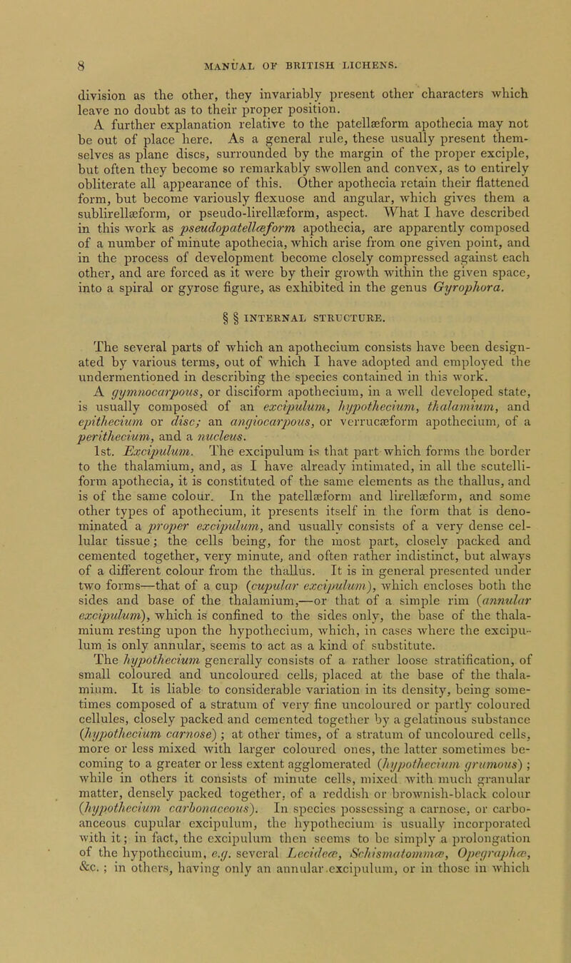 division as the other, they invariably present other characters which leave no doubt as to their proper position. A further explanation relative to the patellaeform apothecia may not be out of place here. As a general rule, these usually present them- selves as plane discs, surrounded by the margin of the proper exciple, but often they become so remarkably swollen and convex, as to entirely obliterate all appearance of this. Other apothecia retain their flattened form, but become variously flexuose and angular, which gives them a sublirellseform, or pseudo-lirellaeform, aspect. What I have described in this work as pseudopatellcBform apothecia, are apparently composed of a number of minute apothecia, which arise from one given point, and in the process of development become closely compressed against each other, and are forced as it were by their growth within the given space, into a spiral or gyrose figure, as exhibited in the genus Gyrophora. § § INTERNAL STRUCTURE. The several parts of which an apothecium consists have been design- ated by various terms, out of which I have adopted and employed the undermentioned in describing the species contained in this work. A gymnocarpotis, or disciform apothecium, in a well developed state, is usually composed of an excipulum, hypotliecmm, thalamiuin, and epithecmm or disc; an amjiocarpous, or verrucceform apothecium, of a perithecium, and a nucleus. 1st. Hxcipulum. The excipulum is that part which forms the border to the thalamium, and, as I have already intimated, in all the scutelli- form apothecia, it is constituted of the same elements as the thallus, and is of the same colour. In the patellseform and lirellaeform, and some other types of apothecium, it presents itself in the form that is deno- minated a proper excipxdum, and usually consists of a very dense cel- lular tissue; the cells being, for the most part, closely packed and cemented together, very minute, and often rather indistinct, but always of a different colour from the thallus. It is in general presented under two forms—that of a cujd {cupular excipulum), which encloses both the sides and base of the thalamium,—or that of a simple rim {annular excipidum), which is confined to the sides only, the base of the thala- mium resting upon the hypothecium, which, in cases where the excipu- lum is only annular, seems to act as a kind of substitute. The hypothecium generally consists of a rather loose stratification, of small coloured and uncoloured cells, placed at the base of the thala- mium. It is liable to considerable variation in its density, being some- times composed of a stratum of very fine uncoloured or partly coloured cellules, closely packed and cemented together by a gelatinous substance {Jiypothecium carnose) ; at other times, of a stratum of uncoloured cells, more or less mixed with larger coloured ones, the latter sometimes be- coming to a greater or less extent agglomerated {hypothecium grumous) ; while in others it consists of minute cells, mixed with much granular matter, densely packed together, of a reddish or brownish-black colour {hypothecium carhonaccous). In species possessing a carnose, or carbo- anceous cupular excipulum, the hypothecium is usually incorjjoratcd with it; in fact, the excipulum then seems to be simply a prolongation of the hypothecium, e.g. several Lecidecp, Schismatommfv, Opeyraphcp, Sec. ; in others, having only an annular .excipulum, or in those in which