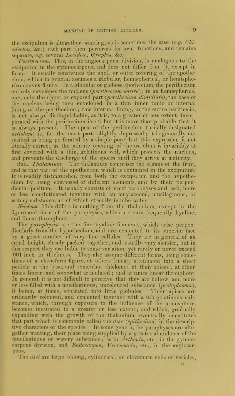 the cxcipulum is altogctliev wanting, as is sometimes the case Chi- odecton, &c.), each part then performs its own functions, and remains separate, e.(]. several Lccideat, Gn/jj/iis. &c. Perithecium. This, in the angiocarjious division, is analogous to the excipuhim in the gymnocarpons, and does not differ from it, except in form. It usually constitutes the shell or outer covering of the apothe- cium, which in general assumes a globular, hemispherical, or hemisplie- rico-convex figure. Tn a globular or globose apothecium, the j^erithecium entirely envelopes the nucleus {pei'iihecium entire) ; in an hemispherical one, only the upper or exposed part (2)ei-ithecmm dimidiate), the base of the nucleus being then enveloped in a thin inner tunic or internal lining of the perithecium ; this internal lining, in the entire perithecia, is not always distinguishable, as it is, to a greater or less extent, incor- porated with the perithecium itself, but it is more than probable that it is always jjresent. The apex of the perithecium (usually designated osfiolum) is, for the most part, slightly depressed ; it is generally de- scribed as being perforated by a simple jiore, but this expression is not literally correct, as the minute opening of the ostiolum is invariably at first covered with a thin, gelatinous veil, Avhich protects the nucleus, and prevents the discharge of the spores until they arrive at maturity. 2nd. Thalamium. The thalamium comju-ises the organs of the fruit, and is that part of the apothecium which is contained in the excipulum. It is readily distinguished from both the cxcipulum and the hypothe- cium by being composed of different elements, and by their perpen- dicular position. It usually consists of erect paraphyses and asci, more or less conglutinatcd together with an amylaceous, mucilaginous, or watery substance, all of which greedily imbibe water. Nucleus. This differs in nothing from the thalamium, except in the figure and form of the paraphyses, which are most frequently hyaline, and linear throughout. The paraphyses are the fine hyaline filaments, which arise perpen- dicularly from the hypothecium, and are cemented to its superior face by a great number of very fine cellules. They are in general of an equal height, closely packed together, and usually very slender, but in this respect they are liable to some variation, yet rarely or never exceed •001 inch in thickness. They also assume difltrcnt forms, being some- times of a clavajform figure, at otliers linear, attenuated into a short pedicle at the base, and somewhat thickened at their apices ; at other times linear, and somewhat articulated ; and at times linear throughout. In general, it is not difficult to perceive that they arc hollow, and more or less filled with a mucilaginous, uncoloured substance {protoplasma), it being, at times, separated into little globules. Their apices are ordinarily coloured, and cemented togeth(!r with a sub-gelatinous sub- stance, which, through exposure to the influence of tlie atmosphere, becomes indurated to a greater or less extent; and which, gradually expanding with the growth of the thalamium, eventually constitutes that part which is commonly called the disc, {epiihccivm) in the descrij)- tive characters of the species. In some genera, the paraphyses are alto- gether wanting, their place being su])plied by a greater abundance of the mucilaginous or watery substance ; as in ArlJionia, etc., in the gymno- carpous division, and I^docarjxm, Verrucaria, etc., in the angiocar- ])OUS. The asci are large oblong, cylindrical, or clavrcform cells or vesicles,