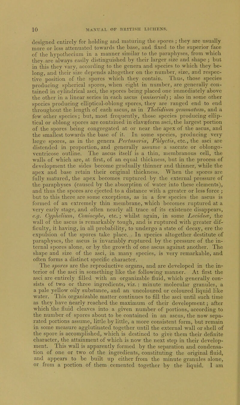 designed entirely for holding and maturing the spores ; they are usually more or less attenuated towards the base, and fixed to the superior face of the hypothecium in a manner similar to the paraphyses, from which they arc always easily distinguished by their larger size and shape ; but in this they vary, according to the genera and species to which they be- long, and their size depends altogether on the number, size, and respec- tive position of the spores which they contain. Thus, those species producing spherical sj)ores, when eight in number, are generally con- tained in cylindrical asci, the spores being placed one immediately above the other in a linear series in each ascus {uniserial); also in some other species producing elliptical-oblong spores, they are ranged end to end throughout the length of each ascus, as in Thelidivm gemmatum, and a few other species; but, most frequently, those species producing ellip- tical or oblong spores are contained in clavspform asci, the largest portion of the spores being congregated at or near the apex of the ascus, and the smallest towards the base of it. In some species, producing very large spores, as in the genera Pertusaria, Phlyctis, etc., the asci are distended in proportion, and generally assume a saccate or oblongo- ventricose outline. The ascus itself is a thin, membranous cell, the walls of which are, at first, of an equal thickness, but in the process of development the sides become gradually thinner and thinner, while the apex and base retain their original thickness. When the spores are fully matured, the apex becomes ruptured by the external pressure of the paraphyses (caused by the absorption of water into these elements), and thus the spores are ejected to a distance with a greater or less force ; but to this there are some exceptions, as in a few species the ascus is formed of an extremely thin membrane, which becomes rujitured at a very early stage, and often nearly all trace of its existence disappears, e.g. Cxjphelium, Coniocybe, etc.; whilst again, in some Lecide^e, the wall of the ascus is remarkably tough, and is ruptured with greater dif- ficulty, it having, in all probability, to undergo a state of decay, ere the expulsion of the spores take place. ■ In species altogether destitute of paraphyses, the ascus is invariably ruptured by the pressure of the in- ternal sjiores alone, or by the growth of one ascus against another. The shape and size of the asci, in many species, is very remarkable, and often forms a distinct specific character. The sjiores are the reproductive organs, and are developed in the in- terior of the asci in something like the following manner. At first the asci are entirely filled with an organizable fluid, which generally con- sists of two or three ingredients, viz. : minute molecular granules, a a pale yellow oily substance, and an uncoloured or coloured liquid like water. This organizable matter continues to fill the asci until such time as they have nearly reached the maximum of their development; after which the fluid cleaves into a given number of portions, according to the number of spores about to be contained in an ascus, the now sepa- rated portions assume, little by little, a more consistent form, but remain in some measure agglutinated together until the external wall or shell of the spore is accomplished, which is destined to give them their definite character, the attainment of which is now the next step in their develop- ment. This wall is apparently formed by the separation and condensa- tion of one or two of the ingredients, constituting the original fluid, and appears to be built up either from the minute granules alone, or from a portion of them cemented together by the liquid. I am