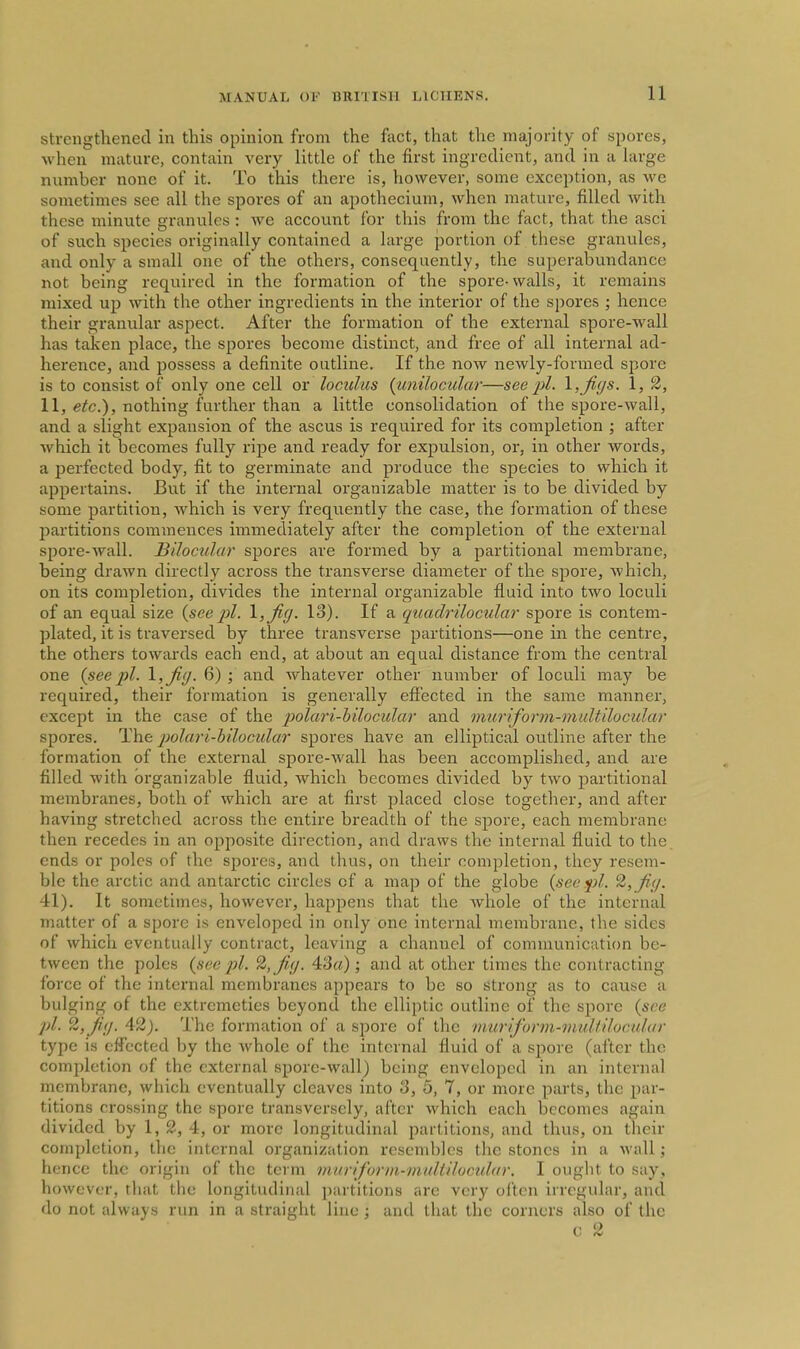strengthened in this opinion from the fact, that the majority of spores, when mature, contain very little of the first ingredient, and in a large number none of it. To this there is, however, some exception, as we sometimes see all the spores of an apothecium, when mature, filled with these minute granules: we account for this from the fact, that the asci of such species originally contained a large portion of these granules, and only a small one of the others, consequently, the superabundance not being required in the formation of the spore-walls, it remains mixed up with the other ingredients in the interior of the spores ; hence their granular aspect. After the formation of the external spore-wall has taken place, the spores become distinct, and free of all internal ad- herence, and possess a definite outline. If the now newly-formed spore is to consist of only one cell or loculus {unilocular—see pi. \,ji(js. 1, 2, 11, etc.^, nothing further than a little consolidation of the spore-wall, and a slight expansion of the ascus is required for its completion ; after which it becomes fully ripe and ready for expulsion, or, in other words, a perfected body, fit to germinate and produce the species to which it appertains. But if the internal organizable matter is to be divided by some partition, Avhich is very frequently the case, the formation of these partitions commences immediately after the completion of the external spore-wall. BiJocular spores are formed by a partitional membrane, being drawn directly across the transverse diameter of the spore, which, on its completion, divides the internal organizable fluid into two loculi of an equal size {seepi. 13). If a quadrilocular spore is contem- plated, it is traversed by three transverse partitions—one in the centre, the others towards each end, at about an equal distance from the central one {seepi. ^,Ji(J. 6) ; and whatever other number of loculi may be required, their formation is generally effected in the same manner, except in the case of the polari-hilocular and muriform-multilocular spores. The polari-hilocular spores have an elliptical outline after the formation of the external spore-wall has been accomplished, and are filled with organizable fluid, which becomes divided by two partitional membranes, both of which are at first placed close together, and after having stretched across the entire breadth of the spore, each membrane then recedes in an opposite direction, and draws the internal fluid to the ends or poles of the spores, and thus, on their completion, they resem- ble the arctic and antarctic circles of a map of the globe {see pi. ^, fi(/. 41). It sometimes, however, happens that the whole of the internal matter of a spore is enveloped in only one internal membrane, the sides of which eventually contract, leaving a channel of communication be- tween the poles {see pi. ^,fi(j. 43rt); and at other times the contracting force of the internal membranes appears to be so strong as to cause a bulging of the extremeties beyond the elliptic outline of the spore {see ])l. ^ifiil. 42j. The formation of a spore of the muriform-multilocular type is effected by the Avhole of the internal fluid of a sj^ore (after the completion of the external spore-wall) being enveloped in an internal membrane, which eventually cleaves into 3, 5, 7, or more parts, the par- titions crossing the spore transversely, after which each becomes again divided by 1,2, 4, or more longitudinal partitions, and thus, on their completion, the internal organization resembles the stones in a wall; hence the origin of the term muriform-muliilvcular. I ought to say, however, tluit the longitudinal partitions are very often irregular, and do not always run in a straight line ; and that the corners also of the c 2