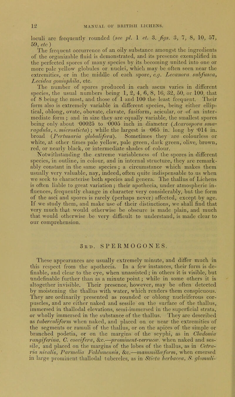 loculi are frequently rounded (see 1 et. S. fujs. 3, 7, 8, 10, 57, 59, etc ) The frequent, occurrence of an oily substance amongst the ingredients of the organizable fluid is demonstrated, and its presence exemplified in the perfected spores of many species by its becoming united into one or more pale yellow globules or nuclei, which may be often seen near the extremities, or in the middle of each spore, e.g. Lecanora suhfusca, Lccidea c/oniojyhila, etc. The number of spores pi'oduced in each ascus varies in different species, the usual numbers being 1, 2, 4, 6, 8, 1(5, 32, 50, or 100, that of 8 being the most, and those of 1 and 100 the least frequent. Their form also is extremely variable in different species, being either ellip- tical, oblong, ovate, obovate, clavate, fusiform, aeicular, or of an inter- mediate form ; and in size they are equally variable, the smallest spores being only about '00025 to OOOS inch in diameter {Acarosjiora sma- raffdukif s. microsticta); while the largest is '065 in. long by '014 in. broad (Perttisaria (jlobuliferd). Sometimes they are colourless or white, at other times pale yellow, pale green, dark green, olive, brown, red, or nearly black, or intermediate shades of colour. Notwithstanding the extreme variableness of the spores in different species, in outline, in colour, and in internal structure, they are remark- ably constant in the same species ; a circumstance which makes them usually very valuable, nay, indeed, often quite indispensable to us when we seek to characterise both species and genera. The thallus of Lichens is often liable to great variation; their apothecia, under atmospheiic in- fluences, frequently change in character very considerably, but the form of the asci and spores is rarely (perhaps never) affected, except by age. If we study them, and make use of their distinctions, we shall find that very much that would otherwise be obscure is made plain, and much that would otherwise be very difficult to understand, is made clear to our comprehension. 3rd. SPERMOGONES. These appearances are usually extremely minute, and differ much in this respect from the apothecia. In a few instances, their form is de- finable, and clear to the eye, when unassisted; in others it is visible, but Undefinable further than as a minute point; while in some others it is altogether invisible. Their presence, however, may be often detected by moistening the thallus with water, which renders them conspicuous. They are ordinarily presented as rounded or oblong nucloiferous cor- puscles, and are either naked and sessile on the surface of the thalKis, immersed in thallodal elevations, seini-immersed in the superficial strata, or wholly immersed in the substance of the thallus. They are described as tuhercuUform when naked, and placed on or near the extremities of the segments or ramuli of the thallus, or on the apices of the simple or branched podetia, or on the margins of the scyphi, as in Cladonia rcmgiferina, C. coecifera, &c.—pi-omment-verruccn. when naked and ses- sile, and placed on the margins of the lobes of the thallus, as in Cctra- ria nivcdis, Parmelia Fahlunoisis, &c.—mammillae form, when emersed in large prominent tliallodal tubercles, as in Siirla hcrbacca, S. glomuli-