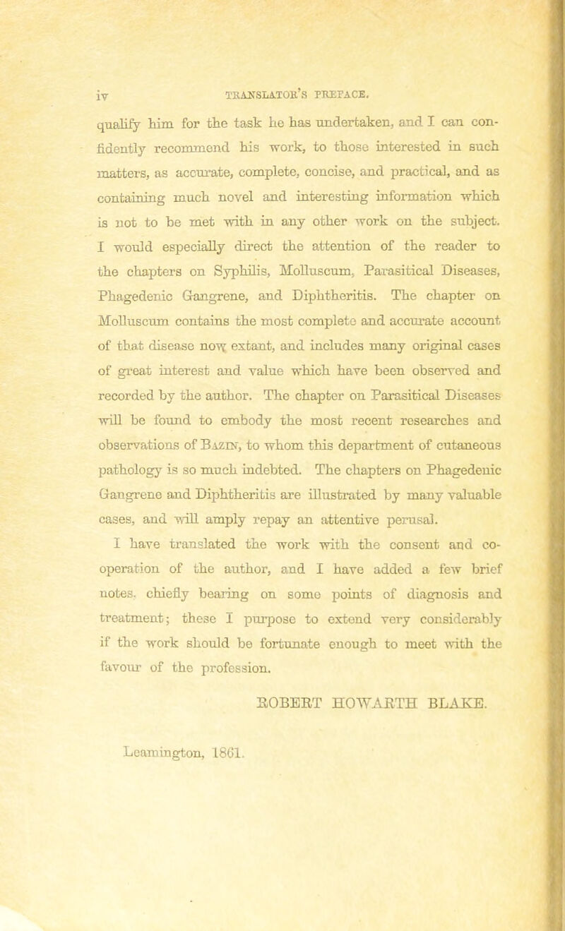 iv TBAÎTSLâ.TOE's PKEFACE. qualify him for the task he has undertaken, and I can con- fidently recommend his work, to those interested in such matters, as accnrate, complète, concise, and practical, and as containing much novel and interesting information which is not to be met with in any other work on the subject. I wonld especially direct the attention of the reader to the chapters on Syphilis, Molluscum, Parasitical Diseases, Phagedenic Gangrené, and Diphtheritis. The chapter on Molluscum contains the most complète and accnrate account, of that disease now estant, and includes many original ca3es of great interest and value winch have been observed and recorded by the author. The chapter on Parasitical Diseases will be found to embody the most récent researches and observations of Bazin, to whom this départaient of cutaneons pathology is so much indebted. The chapters on Phagedenic Gangrené and Diphtheritis are illustrated by many valuable cases, aud will amply repay an attentive perasal. I have translated the work with the consent and co- opération of the author, and I have added a few brief notes, chiefly bearing on some points of diagnosis and treatment; thèse I purpose to extend very considerabJy if the work should be fortunate enough to meet with the favour of the profession. ROBERT HOWARTH BLAKE. Leamington, 1861.