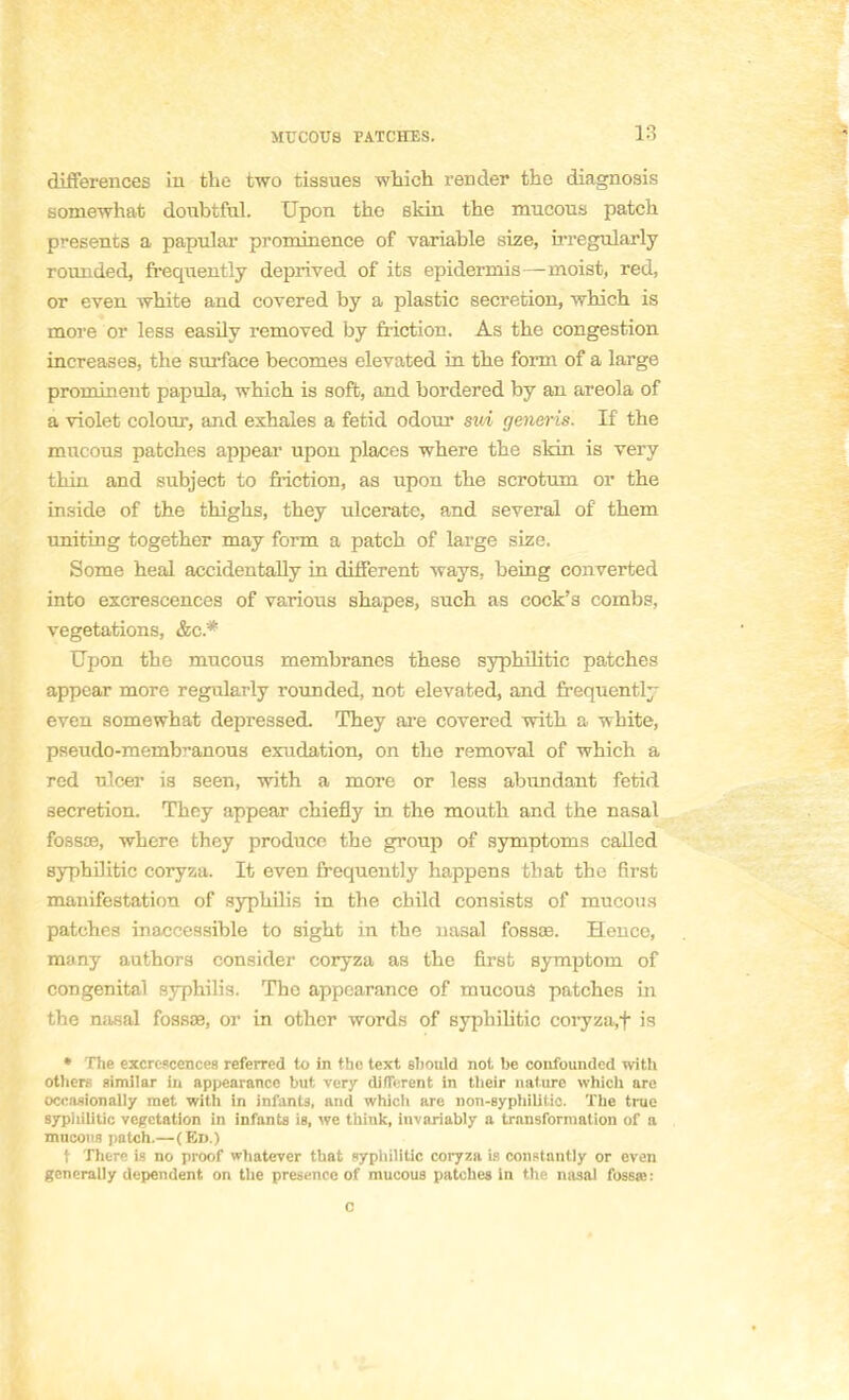 différences in the two tissues which render the diagnosis somewhat doubtful. Upon tho skin the mucous patch présents a papular prominence of variable size, irregularly rounded, frequently deprived of its epidermis—nioist, red, or even white and covered by a plastic sécrétion, which is more or less easily removed by fiiction. As the congestion increases, the surface becomes elevated in the form of a large prominent papula, which is soft, and bordered by an areola of a violet colour, and exhales a fetid odour sui generis. If the mucous patches appear upon places where the skin is very thin and subject to friction, as upon the scrotum or the inside of the thighs, they ulcerate, and several of them uniting together may form a patch of large size. Some heal accidentally in différent ways, being converted into excrescences of various shapes, such as cock's conibs, végétations, &c* Upon the mucous membranes thèse syphilitic patches appcar more regularly rounded, not elevated, and frequently even somewhat depressed. They are covered with a white, pseudo-membranous exudation, on the removal of which a red ulcer is seen, with a more or less abundant fetid sécrétion. They appear chiefly in the mouth and the nasal fossae, where they produce the group of symptoms callcd syphilitic coryza. It even frequently happens that the first manifestation of syphilis in the child consists of mucous patches inaccessible to sight in the nasal fessas. Hence, many authors consider coryza as the first symptom of congénital syphilis. The appearance of mucous patches in the nasal fossae, or in othcr words of syphilitic coryza.f is • The excrescences referred to in the text sbould not be confounded with others similar in appearance but very différent in their nature which are occasionally met with in infants, and whicli are non-syphilitic. The true syphilitic végétation in infants is, we think, invariably a transformation of a mucous patch.— (Ed.) t There is no proof whatever that syphilitic coryza is constantly or even gcnerally dépendent on the présence of mucous patches in the nasal fossœ: c