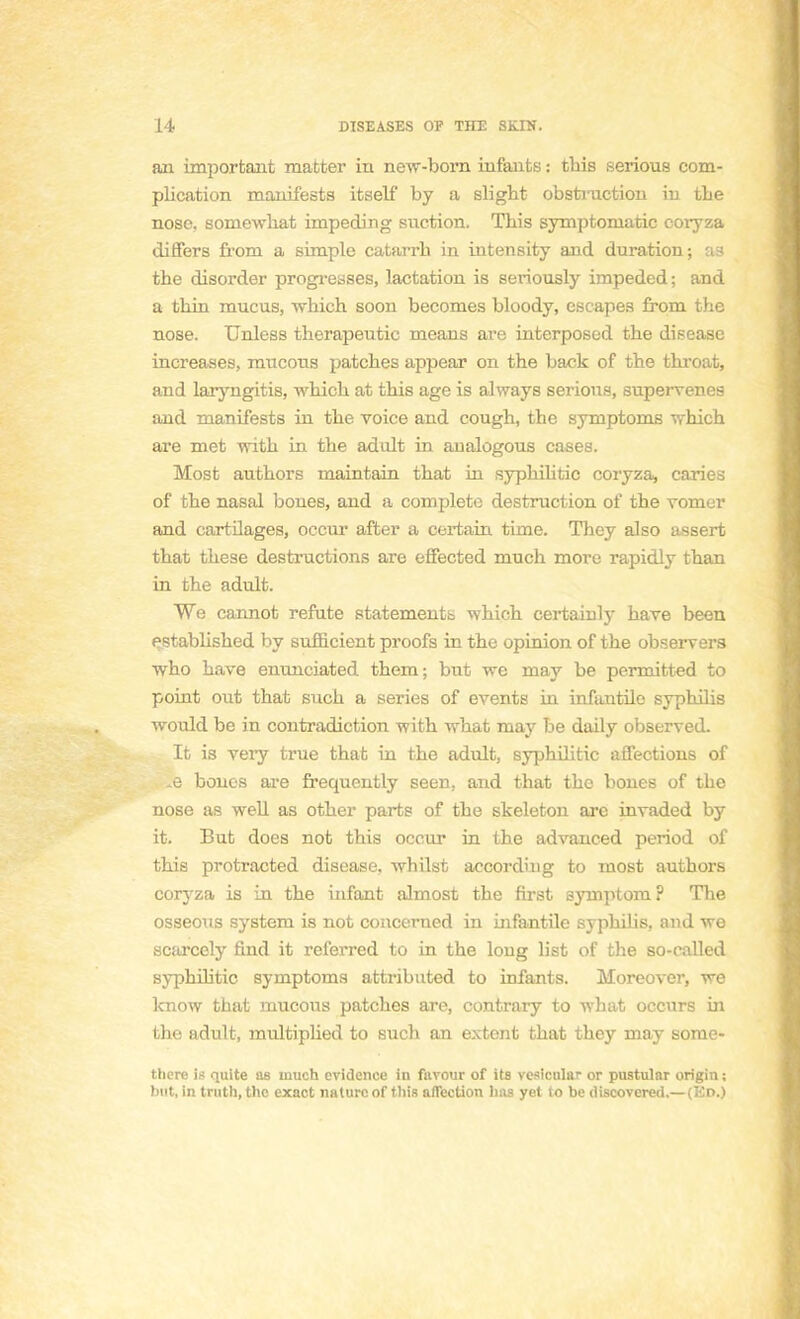 an important matter in new-bom infants : tins serious com- plication manifesta itself by a slight obstruction in tbe nose. somewhat impeding snction. This symptoniatic coryza differs froni a simple catarrb in intensity and duration; as the disorder progresses, lactation is seriously impeded ; and a thin mucus, which soon becomes bloody, escapes from the nose. Unless therapeutic means are interposed the disease increases, mucous patches appear on the back of the throat, and laryngitis, which at this âge is always serions, supervenes and manifests in the voice and cough, the symptôme which are met with in the adult in aualogous cases. Most authors maintain that in syphilitic coryza, caries of the nasal bones, and a complète destruction of the vomer and cartilages, occur after a certain time. They also assert that thèse destructions are effected much more rapidly than in the adult. We cannot réfute statements which certainly bave been established by sufficient proofs in the opinion of the observera who have enunciated them; but we may be permitted to point out that such a séries of events in infantile syphilis would be in contradiction with what may be daily observed. It is very true thafc in the adult, syphilitic affections of , bones are frequently seen. and that tho bones of the nose as well as other parts of the skeleton are invaded by it. But does not this occur in the advanced period of this protracted disease, whilst according to most authors coryza is in the infant almost the first symptom? The osseous System is not concerned in infantile syphihs, and we scarcely find it referred to in the loug list of the so-called syphilitic symptoms attributed to infants. Moreover, we know that mucous patches are, contrary to what occurs in the adult, multiplied to such an extent that they may sorae- tlicre is quite as inuch évidence in favour of ita vesicnlar or pustular origin ; bot, in truth, the exact nature of this affection lias yet to be discovered.—(En.)