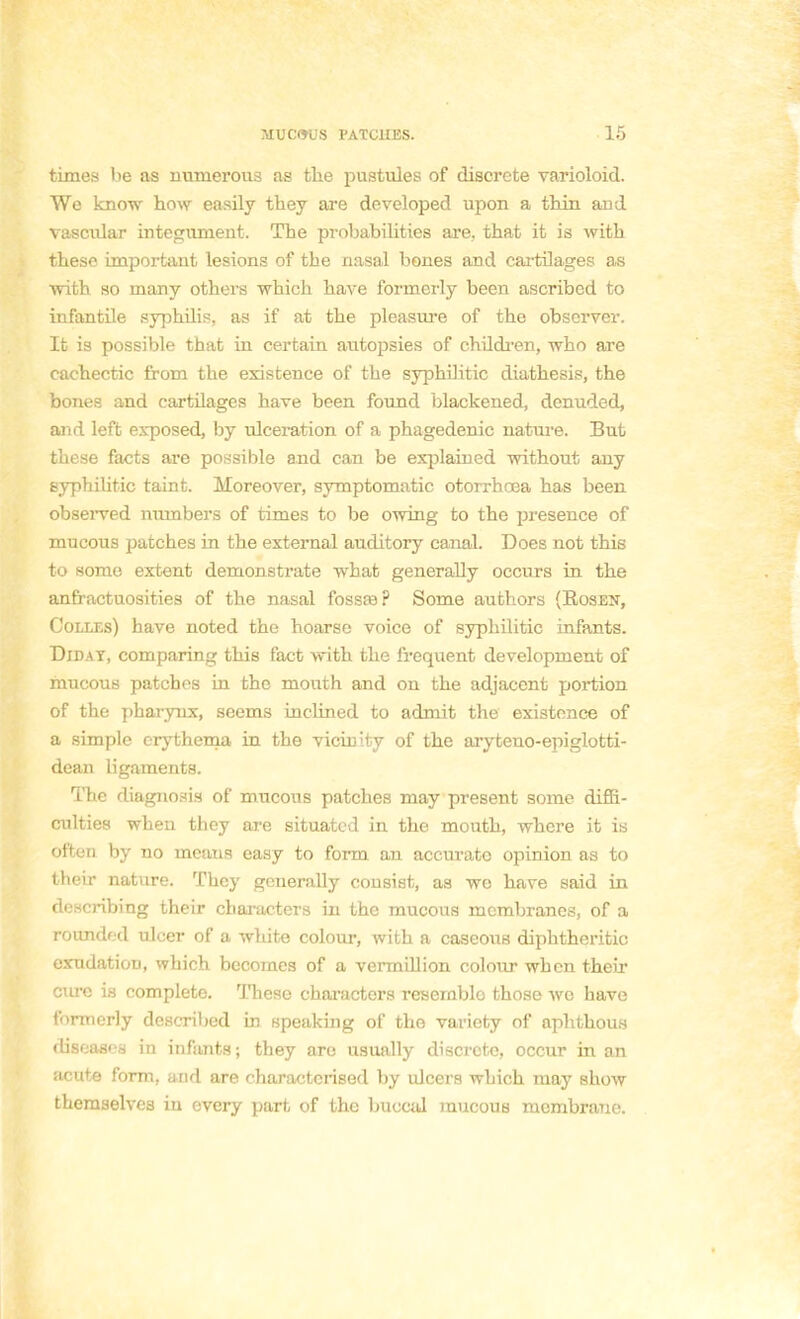 times lie as uuinerous as tlie pustules of discrète varioloid. We know how easily they are developed upon a thin and vascular integument. The probabilities are, that it is with thèse important lésions of the nasal bones and cartilages as with so many others which have formerly been ascribod to infantile syphilis, as if at the pleasure of the observer. It is possible that in certain autopsies of children, who are cacbectic from the existence of the syphilitic diathesis, the bones and cartilages hâve been found blackened, denuded, and left exposed, by ulcération of a phagedenic nature. But thèse facts are possible and can be explained without any Byphilitic taint. Moreover, symptomatic otorrhœa has been observed nmnbers of times to be owing to the présence of mucous patches in the external auditory canal. Does not this to some extent demonstrate wbat generally occurs in the anfractuosities of the nasal fossœ? Some authors (Rosen, Colles) have noted the hoarse voice of syphilitic infants. Diday, comparing this fact with the fréquent development of mucous patches in the mouth and on the adjacent portion of the pharynx, seems inclined to admit the existence of a simple erythema in the vicinity of the aryteno-epiglotti- dean ligaments. The diagnosis of mucous patches may présent some diffi- culties when they are situated in the mouth, wbere it is often by no menus easy to form an accurato opinion as to their nature. They generally consist, as we have said in describing their characters in the mucous membranes, of a rounded ulcer of a white colour, with a caseous diphtheritic exudatiou, which becomes of a vermillion colour when their cure is complète. Thèse characters resernblo those we have formerly described in speaking of the variety of aphthous diseases in infants; they are usually discrète, occur in an acute form, and are eharactcrised by ulcéra which may show theraselves in every part of the buocid mucous membrane.