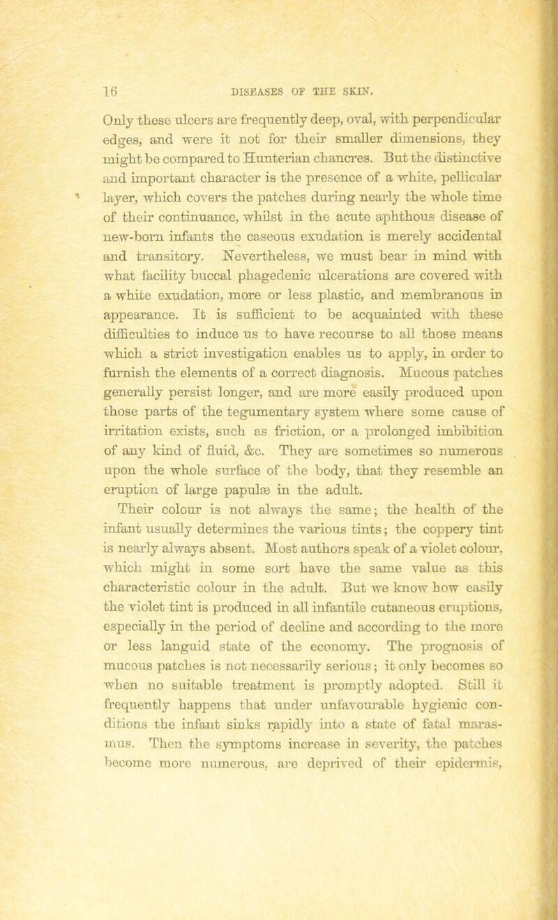 Only thèse ulcers are frequently deep, oval, with perpendicular edges, and were it not for their smaller dimensions, they inight bo compared to Hunterian chancres. But the distinctive and important character is the présence of a white, pellicular layer, which covers the patches during nearly the whole time of their continuance, whilst in the acute aphthous disease of new-born infants the caseous exudation is merely accidentai and trarisitory. ÏTevertheless, we must bear in mind with what facility buccal phagedenic ulcérations are covered with a white exudation, more or less plastic, and membranous in appearance. It is sufficient to be acquainted with thèse difficulties to induce us to have recourse to ail those means which a strict investigation enables us to apply, in order to furnish the éléments of a correct diagnosis. Mucous patches generally persist longer, and are more easily produced upon those parts of the tegumentary system where some cause of irritation exists, snch as friction, or a prolonged imbibition of any kind of fluid, &c. They are sometimes so mimerons upon the whole surface of the body, that they resemble an éruption of large papulœ in the adult. Their colour is not always the same; the health of the infant usually détermines the varions tints ; the coppery tint is nearly always absent. Host authors speak of a violet colour, which might in some sort have the same value as this characteristic colour in the adult. But we know how easily the violet tint is produced in ail infantile cutaneous éruptions, especially in the period of décline and according to the more or less languid state of the economy. The prognosis of mucous patches is not necessarily serious ; it only becomes so when no suitable treatment is promptly adopted. Still it frequently happens that under unfavourable hygienic con- ditions the infaut sinks rapidly Lato a state of fatal maras- uius. Thon the symptoms increase in severity, the patches becomc more numerous, are deprived of their epidermis,