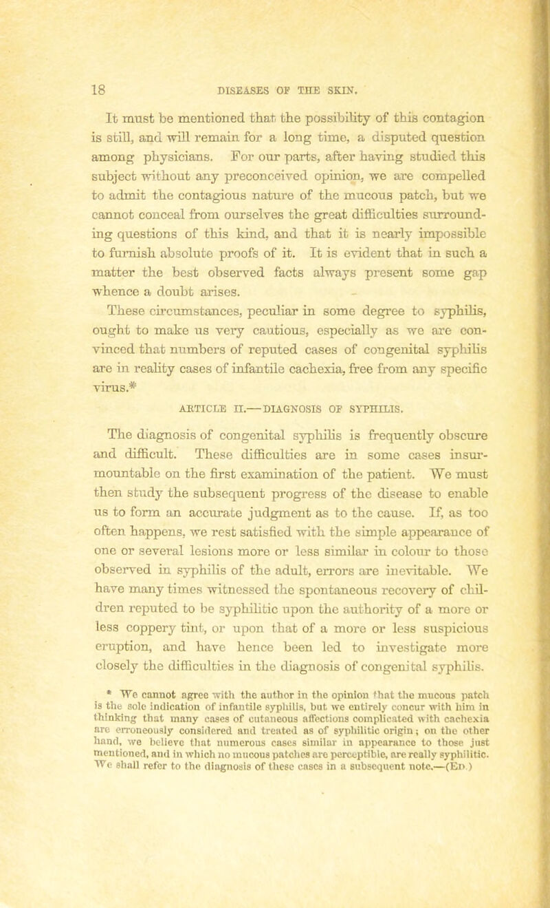 It must be mentioned thar, the possibility of this contagion is still, and will remain for a long time, a disputed question among physicians. For our parts, after having studied this subject withont any preconceived opinion, we are compelled to admit tbe contagious nature of the mucous patch, but we cannot couceal from ourselves the great difliculties surround- ing questions of this kind. and that it is nearly impossible to fumish absolute proofs of it. It is évident that in such a matter the besfc observed facts ahvays présent some gap whence a doubt arises. Thèse circumstances, peculiar in some degree to syphihs, ought to make us very cautious, especially as we are con- vinced that numbers of reputed cases of congénital syphihs are in reality cases of infantile cachexia, free from any spécifie virus.* ARTICLE H.—DIAGNOSIS OF SYPHILIS. The diagnosis of congénital syphihs is frequently obscure and difficult. Thèse difliculties are in some cases insur- mountable on the first examination of the patient. We must then study the subséquent progress of the disease to enable us to form an accurate judgment as to the cause. If, as too often happens. we rest satisfied with the simple appearauce of one or several lésions more or less similar in colour to those observed in syphilis of the adult, errors are inévitable. We have many times witnessed the spontaneous recovery of chil- dren reputed to be syphihtic upon the authority of a more or less coppery tint, or upon that of a more or less suspicious éruption, and have hence been led to investigate more closely the difliculties in the diagnosis of congénital syphilis. • We cannot agrée '.vitli the author in the opinion <hat the mucous patch is the sole indication of infantile syphilis, but we cntirely concur with him in thinking that many cases of cutaneous affections complicated with CAchexia are erroncously consitlered and treated as of syphilitic origin ; on tbe other hnnd, we believe that numerous cases similar in appearance to those just mentioned, and in which no mucous patches are perceptible, are really syphilitic. We shall refer to the diagnosis of thèse cases in a subséquent note.—(En )