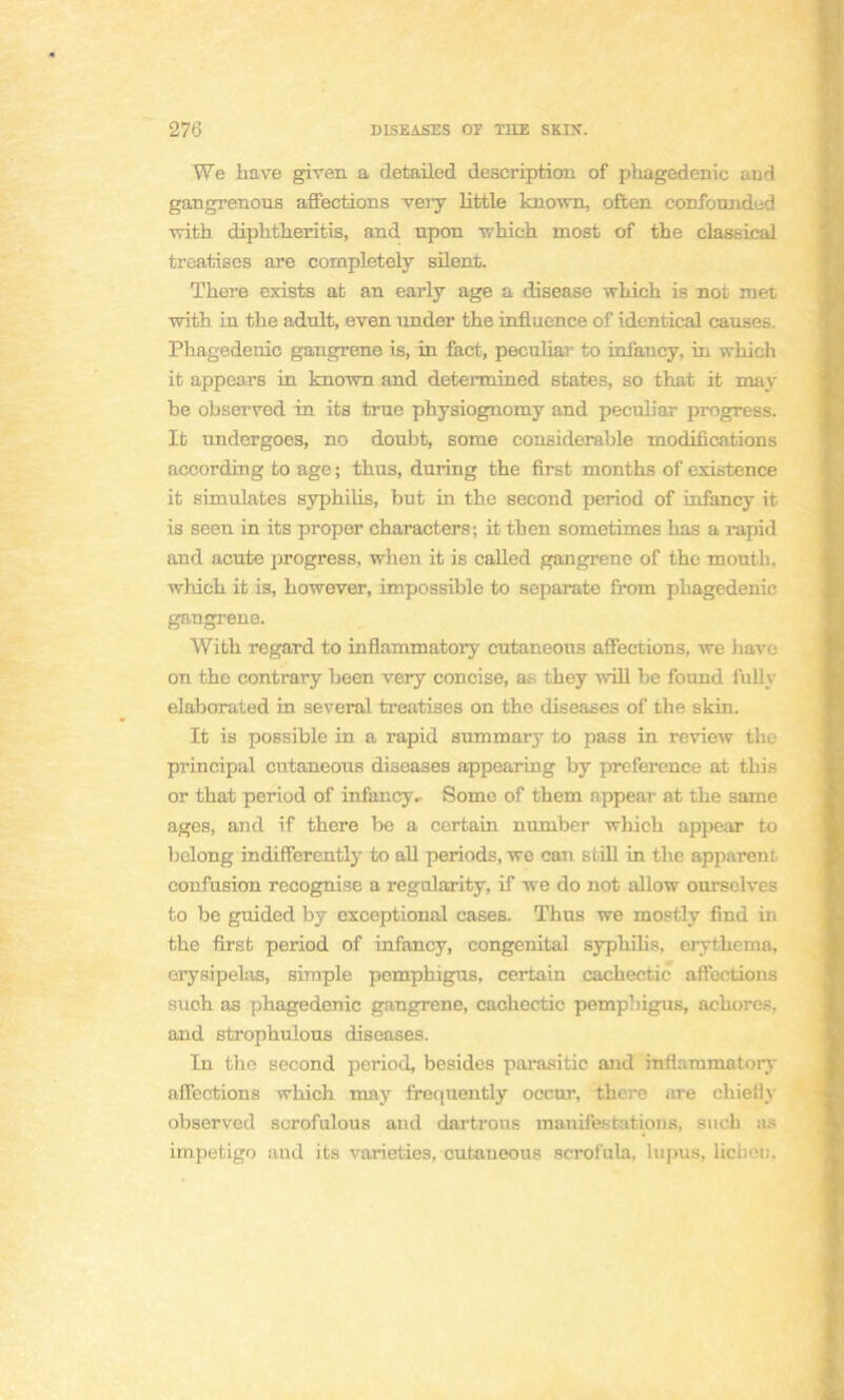 We have given a detailed description of phagedenic aud gaiigrenous affections veiy little known, often confounded with diphtheritis, and upon which most of the classical treatises are completely silent. There exists at an early âge a disease which is not met with in the adult, even under the influence of identical causes. Phagedenic gangrené is, in fact, peculiav to infancy, in which it appears in known and determined states, so that it may be observed in its true physiognomy and peculiar progress. Ifc undergoes, no doubt, sorae considérable modifications according to âge ; thus, during the first months of existence it simulâtes syphilis, but in the second period of infancy it is seen in its proper characters; it then sometimes bas a rapid and acute progress, when it is called gangrène of the mouth, which it is, however, impossible to separate from phagedenic gangrené. With regard to inflammatory cutaneons affections, we have on the contrary been very concise, as they will be found fully elaborated in several treatises on the diseases of the skin. It is possible in a rapid summarj* to pass in review the principal entaneous diseases appearing by préférence at this or that period of infancy.- Some of them appear at the same âges, and if there be a certain number which appear to belong indifferently to ail periods, we can still in the apparent, confusion recognise a regularity, if we do not allow oursclves to be guided by exceptional cases. Thus we mostly find in the first period of infancy, congénital syphibs, erytheina, erysipelas, simple pemphigus, certain cachectic affections such as phagedenic gangrené, cachectic pemphigus, achorcs, and strophulous diseases. In the second period, besides parasitic and inflammatory affections which may frequently occur, there are chieily observetl scrofulous and dartrous manifestations, such as impétigo and its varieties. cutaneous scrol'ula, hi])us, licheb,