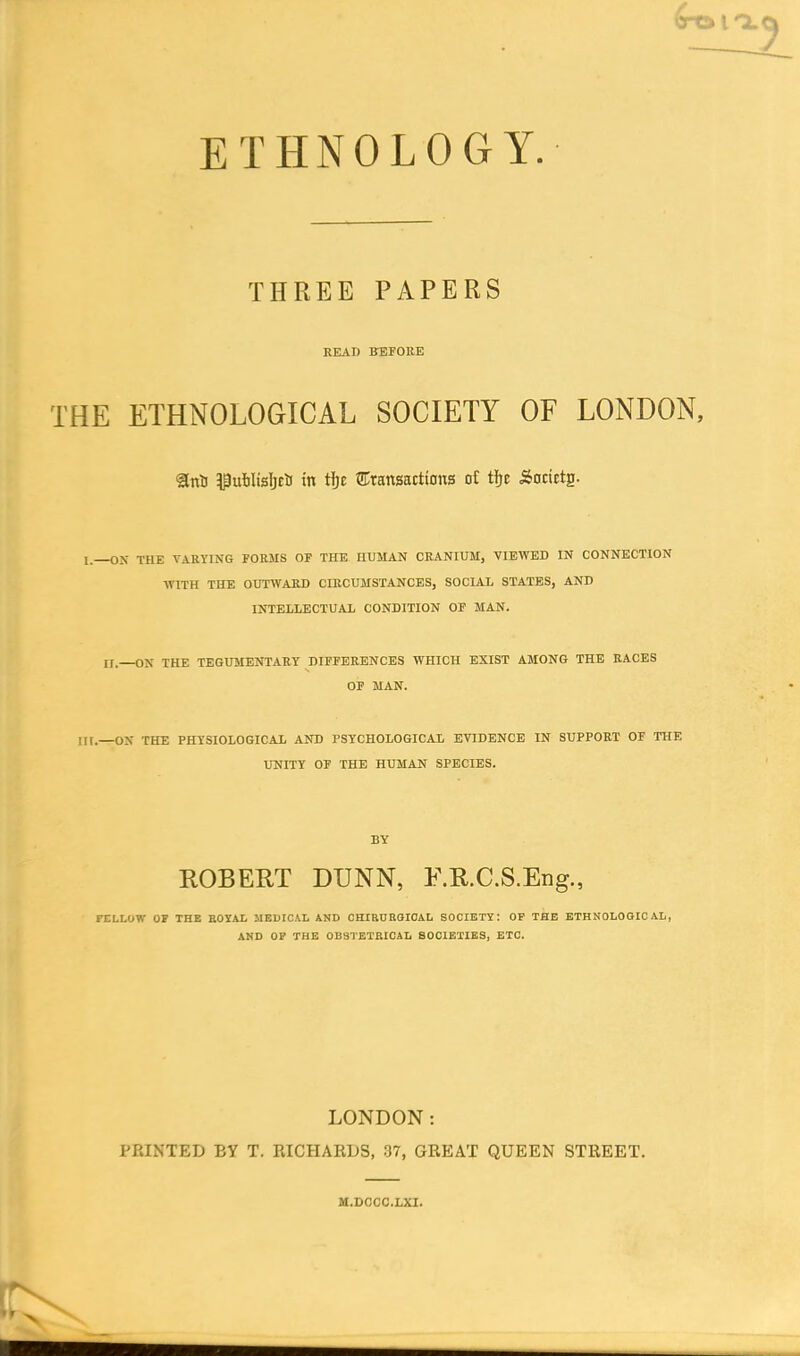 ETHNOLOGY THREE PAPERS READ BEFORE THE ETHNOLOGICAL SOCIETY OF LONDON, artti IDublisIjcti in tfjc ^Transactions of tijc Socictg. j.—OJf THE varying forms of the human cranium, viewed in connection WITH THE OUTWARD CIRCUMSTANCES, SOCIAL STATES, AND INTELLECTUAL CONDITION OF MAN. rl-—ON THE TEGUMENTARY DIFFERENCES WHICH EXIST AMONG THE RACES OF MAN. HI.—ON THE PHYSIOLOGICAL AND PSYCHOLOGICAL EVIDENCE IN SUPPORT OF THE UNITY OF THE HUMAN SPECIES. BY ROBERT DUNN, F.R.C.S.Eng., FELI.OW OF THE BOYAL MEDICAL AND CHIRUROICAL SOCIETY: OF THE ETHNOLOGICAL, AND OF THE OBSTETRICAL SOCIETIES, ETC. LONDON: PRINTED BY T. RICHARDS, 37, GREAT QUEEN STREET. M.DCCC.LXI.