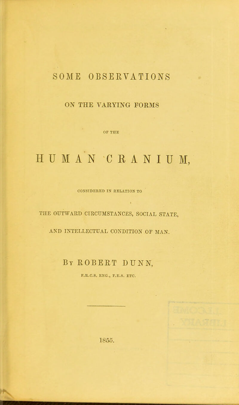 SOME OBSERVATIONS ON THE VARYING FORMS OF THE HUMAN CRANIUM, CONSIDERED IN RELATION TO THE OUTWARD CIRCUMSTANCES, SOCIAL STATE, AND INTELLECTUAL CONDITION OF MAN. By ROBERT DUNN, F.R.C.S. ENG., F.E.S. ETC. 1855. ►N