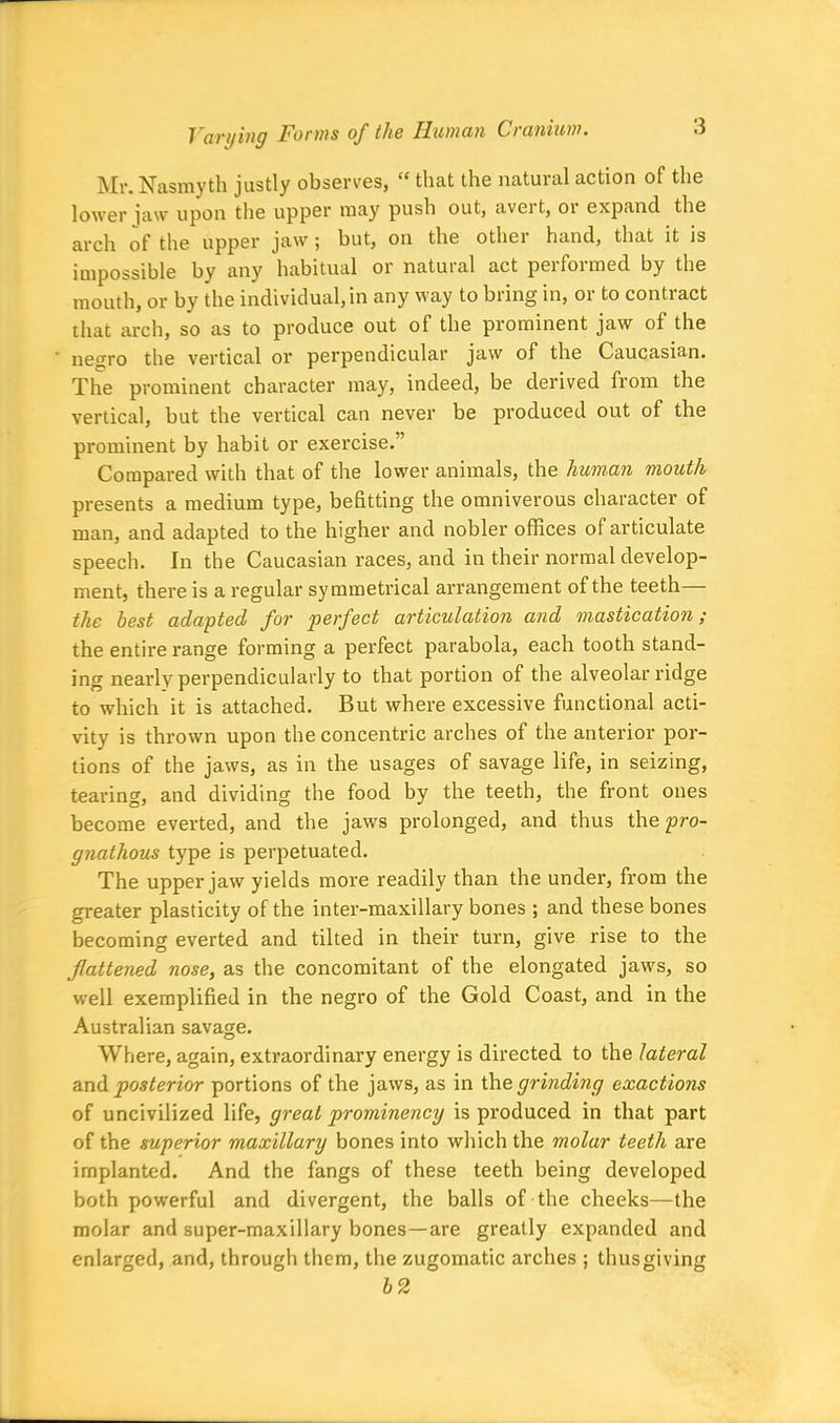 Mr. Nasmyth justly observes, “ that the natural action of the lower jaw upon the upper may push out, avei t, 01 expand the arch of the upper jaw; but, on the other hand, that it is impossible by any habitual or natural act performed by the mouth, or by the individual,in any way to bring in, or to contract that arch, so as to produce out of the prominent jaw of the negro the vertical or perpendicular jaw of the Caucasian. The prominent character may, indeed, be derived from the vertical, but the vertical can never be produced out of the prominent by habit or exercise.” Compared with that of the lower animals, the human mouth presents a medium type, befitting the omniverous character of man, and adapted to the higher and nobler offices of articulate speech. In the Caucasian races, and in their normal develop- ment, there is a regular symmetrical arrangement of the teeth— the best adapted for perfect articulation and mastication; the entire range forming a perfect parabola, each tooth stand- ing nearly perpendicularly to that portion of the alveolar ridge to which it is attached. But where excessive functional acti- vity is thrown upon the concentric arches of the anterior por- tions of the jaws, as in the usages of savage life, in seizing, tearing, and dividing the food by the teeth, the front ones become everted, and the jaws prolonged, and thus the pro- gnathous type is perpetuated. The upper jaw yields more readily than the under, from the greater plasticity of the inter-maxillary bones ; and these bones becoming everted and tilted in their turn, give rise to the flattened nose, as the concomitant of the elongated jaws, so well exemplified in the negro of the Gold Coast, and in the Australian savage. Where, again, extraordinary energy is directed to the lateral and posterior portions of the jaws, as in the grinding exactions of uncivilized life, great prominency is produced in that part of the superior maxillary bones into which the molar teeth are implanted. And the fangs of these teeth being developed both powerful and divergent, the balls of the cheeks—the molar and super-maxillary bones—are greatly expanded and enlarged, and, through them, the zugomatic arches ; thus giving b2