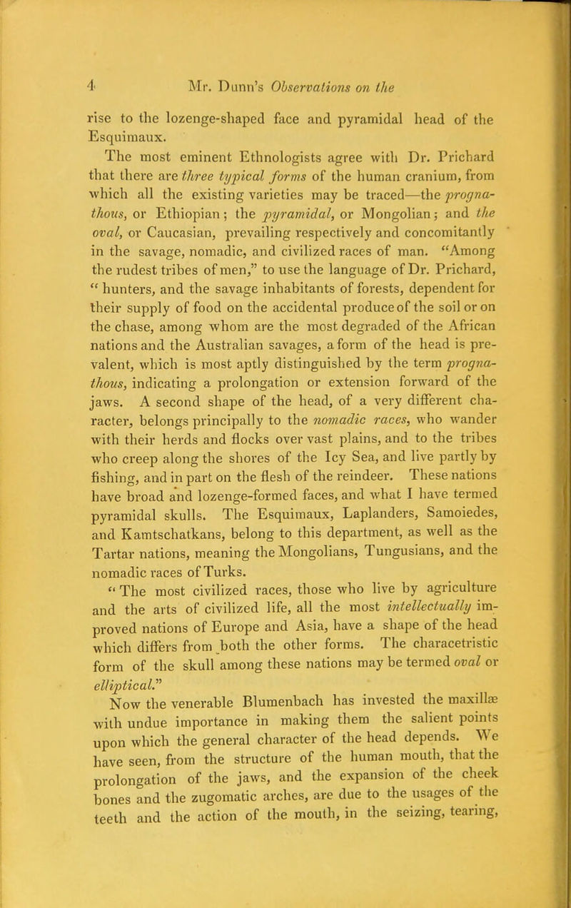 rise to the lozenge-shaped face and pyramidal head of the Esquimaux. The most eminent Ethnologists agree with Dr. Prichard that there are three typical forms of the human cranium, from which all the existing varieties may be traced—the progna- thous, or Ethiopian; the pyramidal, or Mongolian; and the oval, or Caucasian, prevailing respectively and concomitantly in the savage, nomadic, and civilized races of man. “Among the rudest tribes of men,” to use the language of Dr. Prichard, “ hunters, and the savage inhabitants of forests, dependent for their supply of food on the accidental produce of the soil or on the chase, among whom are the most degraded of the African nations and the Australian savages, a form of the head is pre- valent, which is most aptly distinguished by the term progna- thous, indicating a prolongation or extension forward of the jaws. A second shape of the head, of a very different cha- racter, belongs principally to the nomadic races, who wander with their herds and flocks over vast plains, and to the tribes who creep along the shores of the Icy Sea, and live partly by fishing, and in part on the flesh of the reindeer. These nations have broad and lozenge-formed faces, and what I have termed pyramidal skulls. The Esquimaux, Laplanders, Samoiedes, and Kamtschatkans, belong to this department, as well as the Tartar nations, meaning the Mongolians, Tungusians, and the nomadic races of Turks. “ The most civilized races, those who live by agriculture and the arts of civilized life, all the most intellectually im- proved nations of Europe and Asia, have a shape of the head which differs from both the other forms. The characetristic form of the skull among these nations may be termed oval or elliptic al.” Now the venerable Blumenbach has invested the maxillae with undue importance in making them the salient points upon which the general character of the head depends. W e have seen, from the structure of the human mouth, that the prolongation of the jaws, and the expansion of the cheek bones and the zugomatic arches, are due to the usages of the teeth and the action of the mouth, in the seizing, tearing,