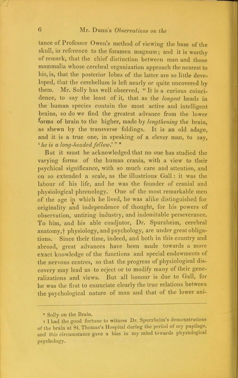 tance of Professoi’ Owen’s method of viewing the base of the skull, in reference to the foramen magnum ; and it is worthy of remark, that the chief distinction between man and those mammalia whose cerebral organization approach the nearest to his, is, that the posterior lobe3 of the latter are so little deve- loped, that the cerebellum is left nearly or quite uncovered by them. Mr. Solly has well observed, “ It is a curious coinci- dence, to say the least of it, that as the longest heads in the human species contain the most active and intelligent brains, so do we find the greatest advance from the lower ^orms of brain to the higher, made by lengthening the brain, as shewn by the transverse foldings. It is an old adage, and it is a true one, in speaking of a clever man, to say, ‘he is a long-headed fellow’ ” * But it must be acknowledged that no one has studied the varying forms of the human crania, with a view to their psychical significance, with so much care and attention, and on so extended a scale, as the illustrious Gall : it was the labour of his life, and he was the founder of cranial and physiological phrenology. One of the most remarkable men of the age in which he lived, he was alike distinguished for originality and independence of thought, for his powers of observation, untiring industry, and indomitable perseverance. To him, and his able coadjutor, Dr. Spurzheim, cerebral anatomy,f physiology, and psychology, are under great obliga- tions. Since their time, indeed, and both in this country and abroad, great advances have been made towards a more exact knowledge of the functions and special endowments of the nervous centres, so that the progress of physiological dis- covery may lead us to reject or to modify many of their gene- ralizations and views. But all honour is due to Gall, for he was the first to enunciate clearly the true relations between the psychological nature of man and that of the lower ani- * Solly on the Brain. 11 had the good fortune to witness Ur. Spurzheim’s demonstrations of the brain at St. Thomas’s Hospital during the period of my pupilage, and this circumstance gave a bias in my mind towards physiological psychology.