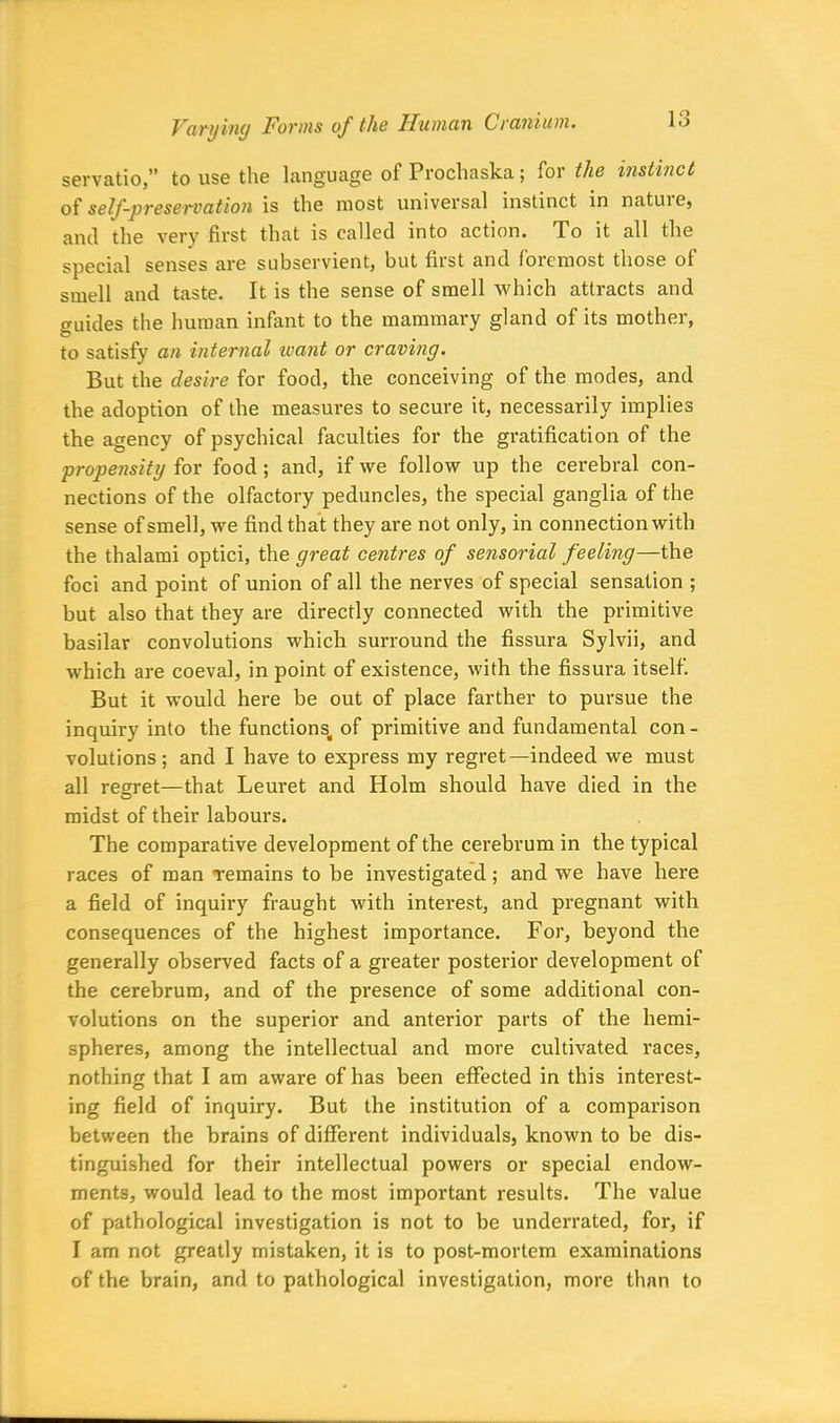 servatio,” to use the language of Prochaska; for the instinct of self-preservation is the most universal instinct in natuiej and the very first that is called into action. To it all the special senses are subservient, but first and foicmost those of smell and taste. It is the sense of smell which attracts and guides the human infant to the mammary gland of its mother, to satisfy an internal want or craving. But the desire for food, the conceiving of the modes, and the adoption of the measures to secure it, necessarily implies the agency of psychical faculties for the gratification of the propensity for food; and, if we follow up the cerebral con- nections of the olfactory peduncles, the special ganglia of the sense of smell, we find that they are not only, in connection with the thalami optici, the great centres of sensorial feeling—the foci and point of union of all the nerves of special sensation ; but also that they are directly connected with the primitive basilar convolutions which surround the fissura Sylvii, and which are coeval, in point of existence, with the fissura itself. But it would here be out of place farther to pursue the inquiry into the functions, of primitive and fundamental con - volutions; and I have to express my regret—indeed we must all regret—that Leuret and Holm should have died in the midst of their labours. The comparative development of the cerebrum in the typical races of man remains to be investigated; and we have here a field of inquiry fraught with interest, and pregnant with consequences of the highest importance. For, beyond the generally observed facts of a greater posterior development of the cerebrum, and of the presence of some additional con- volutions on the superior and anterior parts of the hemi- spheres, among the intellectual and more cultivated races, nothing that I am aware of has been effected in this interest- ing field of inquiry. But the institution of a comparison between the brains of different individuals, known to be dis- tinguished for their intellectual powers or special endow- ments, would lead to the most important results. The value of pathological investigation is not to be underrated, for, if I am not greatly mistaken, it is to post-mortem examinations of the brain, and to pathological investigation, more than to