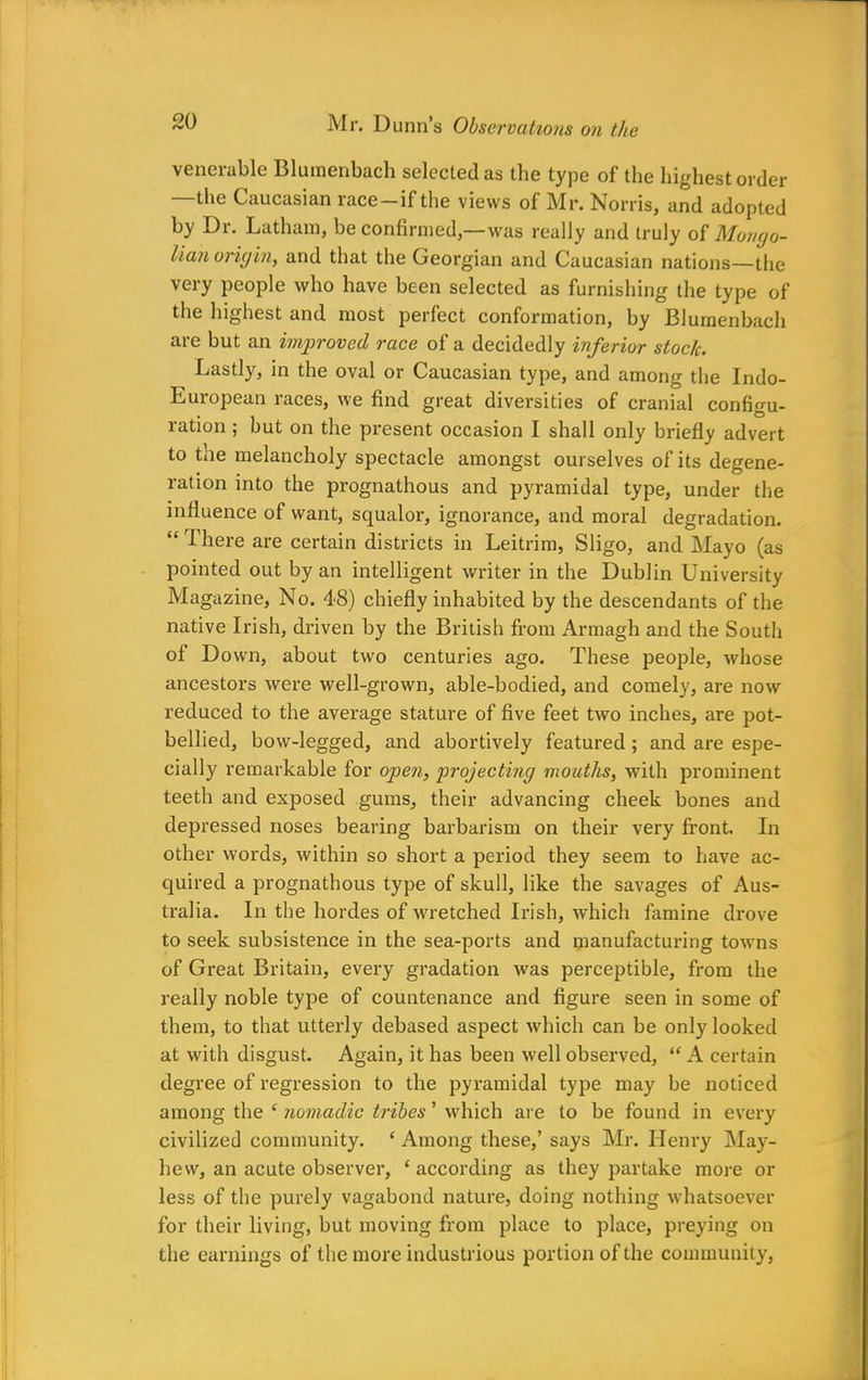 venerable Blumenbach selected as the type of the highest order —the Caucasian race—if the views of Mr. Norris, and adopted by Dr. Latham, be confirmed,—was really and truly of Mongo- lian oriyin, and that the Georgian and Caucasian nations—the very people who have been selected as furnishing the type of the highest and most perfect conformation, by Blumenbach are but an improved race of a decidedly inferior stock. Lastly, in the oval or Caucasian type, and among the Indo- European races, we find great diversities of cranial configu- ration ; but on the present occasion I shall only briefly advert to the melancholy spectacle amongst ourselves of its degene- ration into the prognathous and pyramidal type, under the influence of want, squalor, ignorance, and moral degradation. “ There are certain districts in Leitrim, Sligo, and Mayo (as pointed out by an intelligent writer in the Dublin University Magazine, No. 48) chiefly inhabited by the descendants of the native Irish, driven by the British from Armagh and the South of Down, about two centuries ago. These people, whose ancestors were well-grown, able-bodied, and comely, are now reduced to the average stature of five feet two inches, are pot- bellied, bow-legged, and abortively featured; and are espe- cially remarkable for open, projecting mouths, with prominent teeth and exposed gums, their advancing cheek bones and depressed noses bearing barbarism on their very front. In other words, within so short a period they seem to have ac- quired a prognathous type of skull, like the savages of Aus- tralia. In the hordes of wretched Irish, which famine drove to seek subsistence in the sea-ports and manufacturing towns of Great Britain, every gradation was perceptible, from the really noble type of countenance and figure seen in some of them, to that utterly debased aspect which can be only looked at with disgust. Again, it has been well observed, “ A certain degree of regression to the pyramidal type may be noticed among the ‘ nomadic tribes ’ which are to be found in every civilized community. ‘ Among these,’ says Mr. Henry May- hew, an acute observer, ‘ according as they partake more or less of the purely vagabond nature, doing nothing whatsoever for their living, but moving from place to place, preying on the earnings of the more industrious portion of the community,