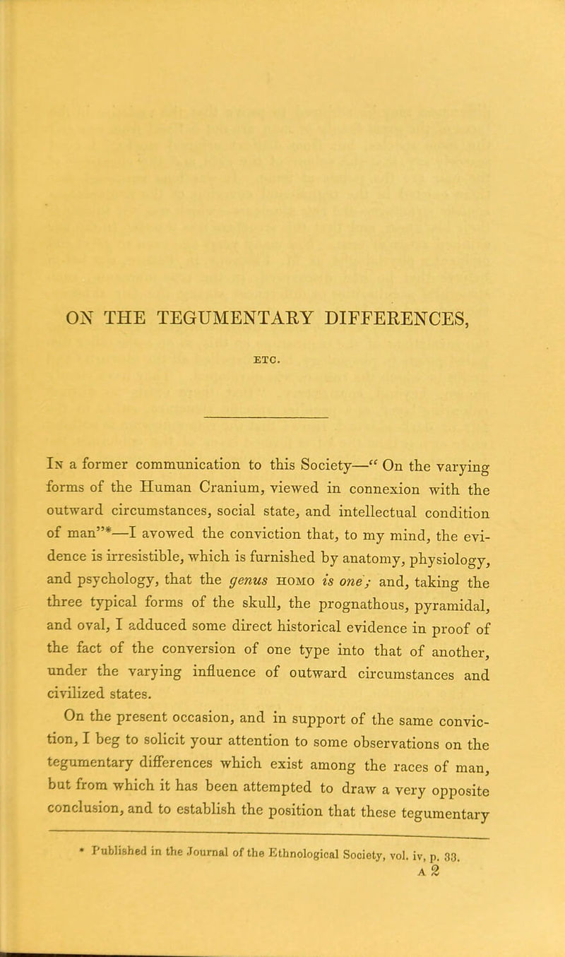 ON THE TEGUMENTARY DIFFERENCES, ETC. In a former communication to this Society—“ On the varying forms of the Human Cranium, viewed in connexion with the outward circumstances, social state, and intellectual condition of man”*—I avowed the conviction that, to my mind, the evi- dence is irresistible, which is furnished by anatomy, physiology, and psychology, that the genus homo is one; and, taking the three typical forms of the skull, the prognathous, pyramidal, and oval, I adduced some direct historical evidence in proof of the fact of the conversion of one type into that of another, under the varying influence of outward circumstances and civilized states. On the present occasion, and in support of the same convic- tion, I beg to solicit your attention to some observations on the tegumentary differences which exist among the races of man, but from which it has been attempted to draw a very opposite conclusion, and to establish the position that these tegumentary * Published in the Journal of the Ethnological Society, vol. iv p 33 a2