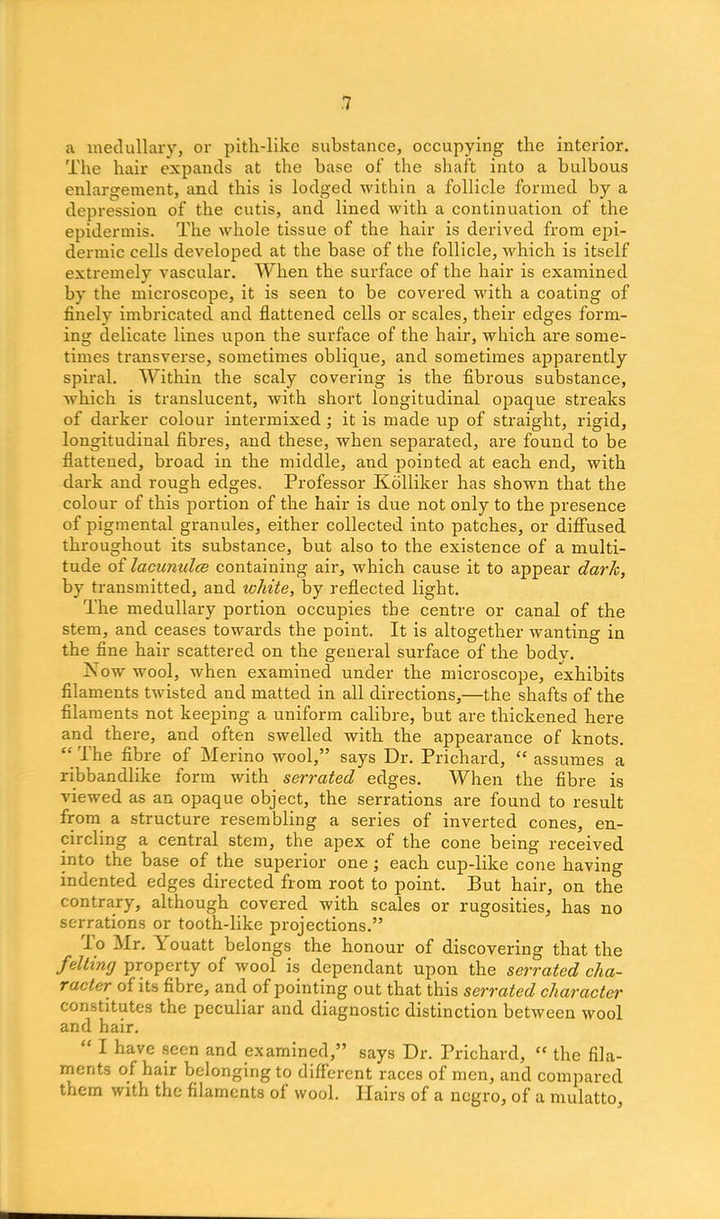 a medullary, or pith-like substance, occupying the interior. The hair expands at the base of’ the shaft into a bulbous enlargement, and this is lodged within a follicle formed by a depression of the cutis, and lined with a continuation of the epidermis. The whole tissue of the hair is derived from epi- dermic cells developed at the base of the follicle, which is itself extremely vascular. When the surface of the hair is examined by the microscope, it is seen to be covered with a coating of finely imbricated and flattened cells or scales, their edges form- ing delicate lines upon the surface of the hair, which are some- times transverse, sometimes oblique, and sometimes apparently spiral. Within the scaly covering is the fibrous substance, which is translucent, with short longitudinal opaque streaks of darker colour intermixed ; it is made up of straight, rigid, longitudinal fibres, and these, when separated, are found to be flattened, broad in the middle, and pointed at each end, with dark and rough edges. Professor Kolliker has shown that the colour of this portion of the hair is due not only to the presence of pigmental granules, either collected into patches, or diffused throughout its substance, but also to the existence of a multi- tude of lacunulce containing air, w'hich cause it to appear dark, by transmitted, and icliite, by reflected light. The medullary portion occupies the centre or canal of the stem, and ceases towards the point. It is altogether wanting in the fine hair scattered on the general surface of the body. Now wool, when examined under the microscope, exhibits filaments twisted and matted in all directions,—the shafts of the filaments not keeping a uniform calibre, but are thickened here and there, and often swelled with the appearance of knots. “ The fibre of Merino wool,” says Dr. Prichard, “ assumes a ribbandlike form with serrated edges. When the fibre is viewed as an opaque object, the serrations are found to result from a structure resembling a series of inverted cones, en- circling a central stem, the apex of the cone being received into the base of the superior one; each cup-like cone having indented edges directed from root to point. But hair, on the contrary, although covered with scales or rugosities, has no serrations or tooth-like projections.” l o Mr. Touatt belongs the honour of discovering that the felting property of wool is dependant upon the serrated cha- racter of its fibre, and of pointing out that this serrated character constitutes the peculiar and diagnostic distinction between wool and hair. “ I have seen and examined,” says Dr. Prichard, “ the fila- ments of- hair belonging to different races of men, and compared them with the filaments of wool. Hairs of a negro, of a mulatto.
