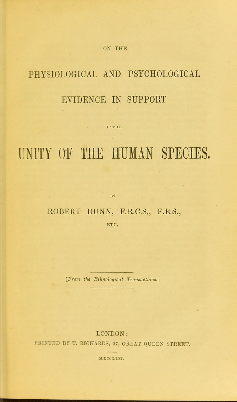 PHYSIOLOGICAL AND PSYCHOLOGICAL EVIDENCE IN SUPPORT OF THE UNITY OF THE HUMAN SPECIES. BY ROBERT DUNN, F.R.C.S., F.E.S., [From the Ethnological Transactions.] LONDON: PRINTED BY T. RICHARDS, 37, GREAT QUEEN STREET. M.DCCC.LXI.