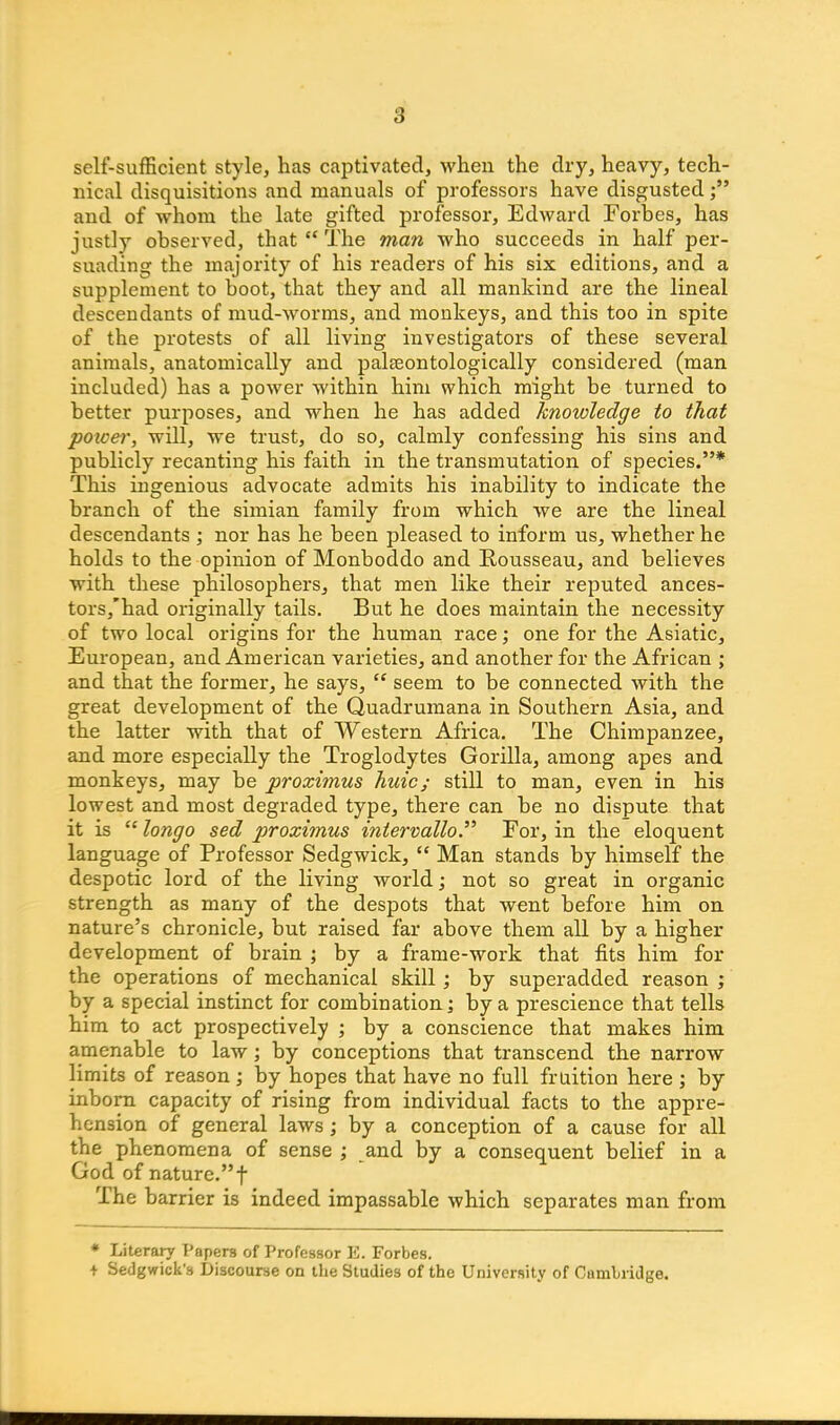 self-sufficient style, has captivated, when the dry, heavy, tech- nical disquisitions and manuals of professors have disgusted and of whom the late gifted professor, Edward Forbes, has justly observed, that “ The man who succeeds in half per- suading the majority of his readers of his six editions, and a supplement to boot, that they and all mankind are the lineal descendants of mud-worms, and monkeys, and this too in spite of the protests of all living investigators of these several animals, anatomically and palasontologically considered (man included) has a power within him which might be turned to better purposes, and when he has added knoivledge to that power, will, we trust, do so, calmly confessing his sins and publicly recanting his faith in the transmutation of species.”* This ingenious advocate admits his inability to indicate the branch of the simian family from which we are the lineal descendants ; nor has he been pleased to inform us, whether he holds to the opinion of Monboddo and Rousseau, and believes with these philosophers, that men like their reputed ances- tors/had originally tails. But he does maintain the necessity of two local origins for the human race; one for the Asiatic, European, and American varieties, and another for the African ; and that the former, he says, “ seem to be connected with the great development of the Quadrumana in Southern Asia, and the latter with that of Western Africa. The Chimpanzee, and more especially the Troglodytes Gorilla, among apes and monkeys, may be proximus huicj still to man, even in his lowest and most degraded type, there can be no dispute that it is “ longo sed proximus intervallo.” For, in the eloquent language of Professor Sedgwick, “ Man stands by himself the despotic lord of the living world; not so great in organic strength as many of the despots that went before him on nature’s chronicle, but raised far above them all by a higher development of brain ; by a frame-work that fits him for the operations of mechanical skill ; by superadded reason ; by a special instinct for combination; by a prescience that tells him to act prospectively ; by a conscience that makes him amenable to law; by conceptions that transcend the narrow limits of reason; by hopes that have no full fruition here ; by inborn capacity of rising from individual facts to the appre- hension of general laws; by a conception of a cause for all the phenomena of sense ; and by a consequent belief in a God of nature.”f The barrier is indeed impassable which separates man from * Literary Papers of Professor E. Forbes. + Sedgwick’s Discourse on the Studies of the University of Cambridge.