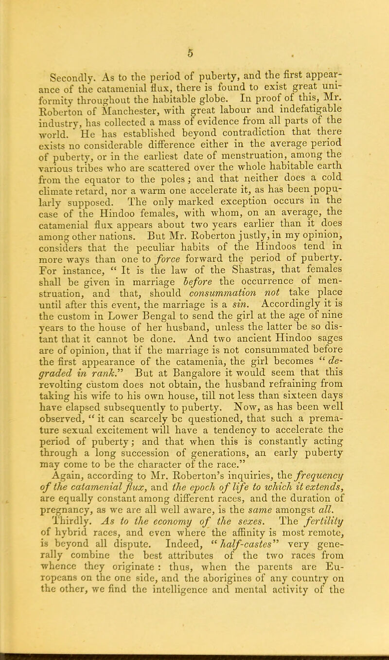 Secondly. As to the period of puberty, and the first appear- ance of the catamenial flux, there is found to exist great uni- formity throughout the habitable globe. In proof of this, Mr. Roberton of Manchester, with great labour and indefatigable industry, has collected a mass of evidence from all parts of the world.  He has established beyond contradiction that there exists no considerable difference either in the average period of puberty, or in the earliest date of menstruation, among the various tribes who are scattered over the whole habitable earth from the equator to the poles ; and that neither does a cold climate retard, nor a warm one accelerate it, as has been.popu- larly supposed. The only marked exception occurs in the case of the Hindoo females, with whom, on an average, the catamenial flux appears about two years earlier than it. does among other nations. But Mr. Roberton justly, in my opinion, considers that the peculiar habits of the Hindoos tend in more ways than one to force forward the period of puberty. For instance, “ It is the law of the Shastras, that females shall be given in marriage before the occurrence of men- struation, and that, should consummation not take place until after this event, the marriage is a sin. Accordingly it is the custom in Lower Bengal to send the girl at the age of nine years to the house of her husband, unless the latter be so dis- tant that it cannot be done. And two ancient Hindoo sages are of opinion, that if the marriage is not consummated before the first appearance of the catamenia, the girl becomes “ de- graded in rank.” But at Bangalore it would seem that this revolting custom does not obtain, the husband refraining from taking his wife to his own house, till not less than sixteen days have elapsed subsequently to puberty. Now, as has been well observed, “ it can scarcely be questioned, that such a prema- ture sexual excitement will have a tendency to accelerate the period of puberty; and that when this is constantly acting through a long succession of generations, an early puberty may come to be the character of the race.” Again, according to Mr. Roberton’s inquiries, the frequency of the catamenial flux, and the epoch of life to which it extends, are equally constant among different races, and the duration of pregnancy, as we are all well aware, is the same amongst all. Thirdly. As to the economy of the sexes. The fertility of hybrid races, and even where the affinity is most remote, is beyond all dispute. Indeed, “half-castes” very gene- rally combine the best attributes of the two races from whence they originate : thus, when the parents are Eu- ropeans on the one side, and the aborigines of any country on the other, we find the intelligence and mental activity of the