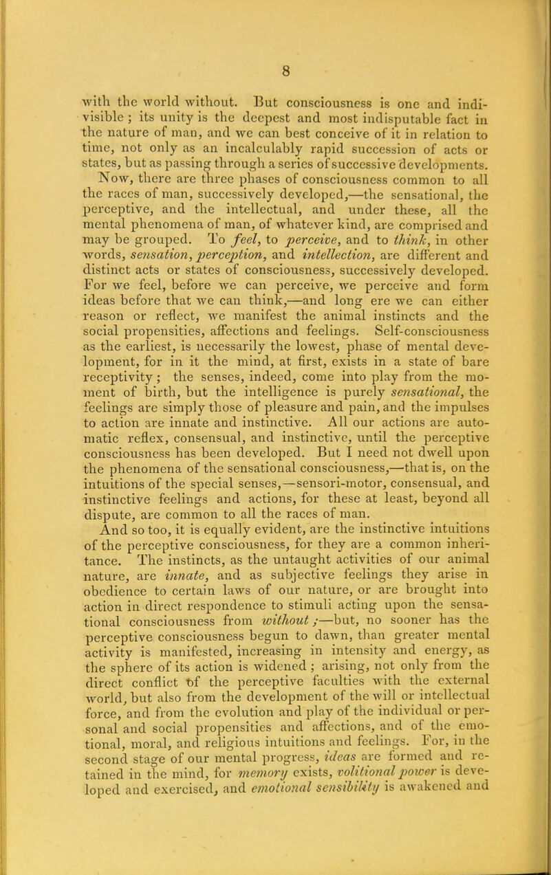 with the world without. But consciousness is one and indi- visible ; its unity is the deepest and most indisputable fact in the nature of man, and we can best conceive of it in relation to time, not only as an incalculably rapid succession of acts or states, but as passing through a series of successive developments. Now, there are three phases of consciousness common to all the races of man, successively developed,—the sensational, the perceptive, and the intellectual, and under these, all the mental phenomena of man, of whatever hind, are comprised and may be grouped. To feel, to perceive, and to think, in other words, sensation, perception, and intellection, are different and distinct acts or states of consciousness, successively developed. For we feel, before we can perceive, we perceive and form ideas before that we can think,—and long ere we can either reason or reflect, we manifest the animal instincts and the social propensities, affections and feelings. Self-consciousness as the earliest, is necessarily the lowest, phase of mental deve- lopment, for in it the mind, at first, exists in a state of bare receptivity; the senses, indeed, come into play from the mo- ment of birth, but the intelligence is purely sensational, the feelings are simply those of pleasure and pain, and the impulses to action are innate and instinctive. All our actions are auto- matic reflex, consensual, and instinctive, until the perceptive consciousness has been developed. But I need not dwell upon the phenomena of the sensational consciousness,—that is, on the intuitions of the special senses,—sensori-motor, consensual, and instinctive feelings and actions, for these at least, beyond all dispute, are common to all the races of man. And so too, it is equally evident, are the instinctive intuitions of the perceptive consciousness, for they are a common inheri- tance. The instincts, as the untaught activities of our animal nature, are innate, and as subjective feelings they arise in obedience to certain laws of our nature, or are brought into action in direct respondence to stimuli acting upon the sensa- tional consciousness from without;—but, no sooner has the perceptive consciousness begun to dawn, than greater mental activity is manifested, increasing in intensity and energy, as the sphere of its action is widened; arising, not only from the direct conflict t)f the perceptive faculties with the external world, but also from the development of the will or intellectual force, and from the evolution and play of the individual or per- sonal and social propensities and affections, and of the emo- tional, moral, and religious intuitions and feelings. For, in the second stage of our mental progress, ideas are formed and re- tained in the mind, for memory exists, volitional power is deve- loped and exercised, and emotional sensibility is awakened and