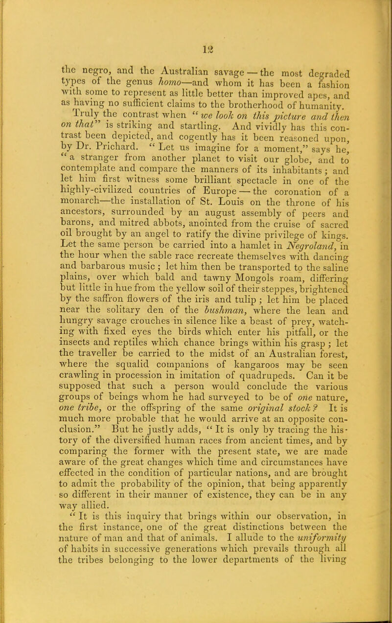 the negro, and the Australian savage — the most degraded types of the genus homo—and whom it has been a fashion v ith some to represent as little better than improved apes, and as having no sufficient claims to the brotherhood of humanity. li uly the contrast when. “ we look on this picture and then on that’ is striking and startling. And vividly has this con- trast been depicted, and cogently has it been reasoned upon, by Dr. Prichard. “ Let us imagine for a moment,” says he, “ a stranger from another planet to visit our globe, and to contemplate and compare the manners of its inhabitants ; and let him first witness some brilliant spectacle in one of the highly-civilized countries of Europe — the coronation of a monarch—the installation of St. Louis on the throne of his ancestors, surrounded by an august assembly of peers and barons, and mitred abbots, anointed from the cruise of sacred oil brought by an angel to ratify the divine privilege of kings. Let the same person be carried into a hamlet in Negroland, in the hour when the sable race recreate themselves with dancing and barbarous music ; let him then be transported to the saline plains, over which bald and tawny Mongols roam, differing but little in hue from the yellow soil of their steppes, brightened by the saffron flowers of the iris and tulip ; let him be placed near the solitary den of the bushman, where the lean and hungry savage crouches in silence like a beast of prey, watch- ing with fixed eyes the birds which enter his pitfall, or the insects and reptiles which chance brings within his grasp ; let the traveller be carried to the midst of an Australian forest, where the squalid companions of kangaroos may be seen crawling in procession in imitation of quadrupeds. Can it be supposed that such a person would conclude the various groups of beings whom he had surveyed to be of one nature, one tribe, or the offspring of the same original stock ? It is much more probable that he would arrive at an opposite con- clusion.” But he justly adds, “ It is only by tracing the his- tory of the diversified human races from ancient times, and by comparing the former with the present state, we are made aware of the great changes which time and circumstances have effected in the condition of particular nations, and are brought to admit the probability of the opinion, that being apparently so different in their manner of existence, they can be in any- way allied. “ It is this inquiry that brings within our observation, in the first instance, one of the great distinctions between the nature of man and that of animals. I allude to the uniformity of habits in successive generations which prevails through all the tribes belonging to the lower departments of the living