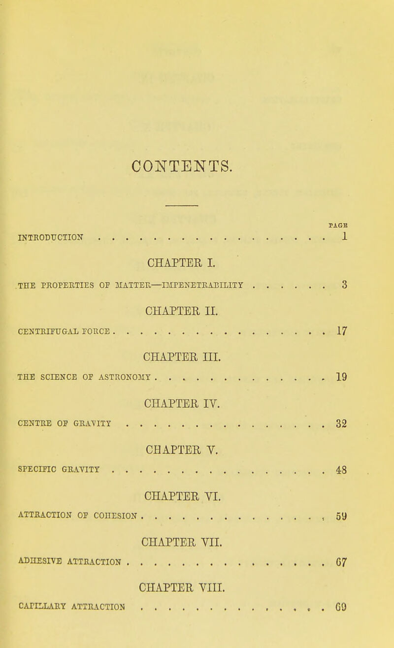 CONTENTS. PAGE INTRODUCTION 1 CHAPTER I. THE PROPERTIES OP MATTER—IMPENETRABILITY 3 CHAPTER II. CENTRIFUGAL PORCE 17 CHAPTER III. THE SCIENCE OP ASTRONOMY 19 CHAPTER IV. CENTRE OP GRAVITY 32 CHAPTER V. SPECIFIC GRAVITY 48 CHAPTER VI. ATTRACTION OP COHESION ,59 CHAPTER VII. ADHESIVE ATTRACTION G7 CHAPTER VIII. CATILLARY ATTRACTION GO