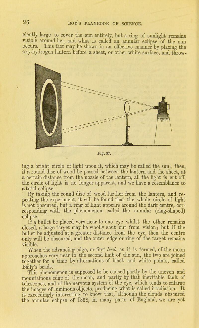 ciently large to cover the sun entirely, but a ring of sunlight remains visible around her, and what is called an annular eclipse of the sun occurs. This fact may be shown in an effective manner by placing the oxy-hydrogen lantern before a sheet, or other white surface, and throw- Pig. 37. ing a bright circle of light upon it, wlu'ch may be called the sun; then, if a round disc of wood be passed between the lantern and the sheet, at a certain distance from the nozzle of the lantern, all the light is cut off, the circle of light is no longer apparent, and we have a resemblance to a total eclipse. By taking the round disc of wood further from the lantern, and re- peating the experiment, it will be found that the whole circle of light is not obscured, but a ring of light appears around the dark centre, cor- responding with the phenomenon called the annular (ring-shaped) ecbpse. If a bullet be placed very near to one eye whilst the other remains closed, a large target may be wholly shut out from vision; but if the bullet be adjusted at a greater distance from the eye, then the centre only will be obscured, and the outer edge or ring of the target remains visible. When the advancing edge, or first limb, as it is termed, of the moon approaches very near to the second limb of the sun, the two are joined together for a time by alternations of black and white points, called Baily's beads. This phenomenon is supposed to be caused partly by the uneven and mountainous edge of the moon, and partly by that inevitable fault of telescopes, and of the nervous system of the eye, which tends to enlarge the images of luminous objects, producing what is called irradiation. It is exceedingly interesting to know that, although the clouds obscured the annular eclipse of 1858, in many parts of England, we are yet