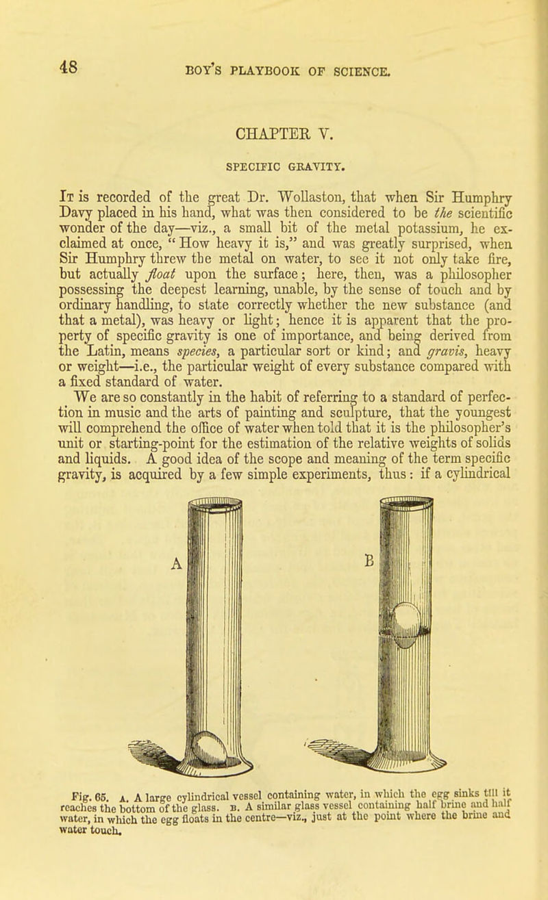 CHAPTER, V. SPECIFIC GRAVITY. It is recorded of the great Dr. Wollaston, that when Sir Humphry- Davy placed in his hand, what was then considered to be the scientific wonder of the day—viz., a small bit of the metal potassium, he ex- claimed at once,  How heavy it is, and was greatly surprised, when Sir Humphry threw the metal on water, to see it not only take fire, but actually float upon the surface; here, then, was a philosopher possessing the deepest learning, unable, by the sense of touch and by ordinary handling, to state correctly whether the new substance (and that a metal), was heavy or light; hence it is apparent that the pro- perty of specific gravity is one of importance, and being derived from the Latin, means species, a particular sort or kind; and gravis, heavy or weight—i.e., the particular weight of every substance compared with a fixed standard of water. We are so constantly in the habit of referring to a standard of perfec- tion in music and the arts of painting and sculpture, that the youngest will comprehend the office of water when told that it is the philosopher's unit or starting-point for the estimation of the relative weights of solids and liquids. A good idea of the scope and meaning of the term specific gravity, is acquired by a few simple experiments, thus : if a cylindrical Fig. 65. a. A large cylindrical vessel containing water, in which tho egg sinks till reaches the bottom of the glass, b. A similar glass vessel containing half brino and hi water, in which the egg floats in the centre—viz., just at the point where the brine ai water touch.
