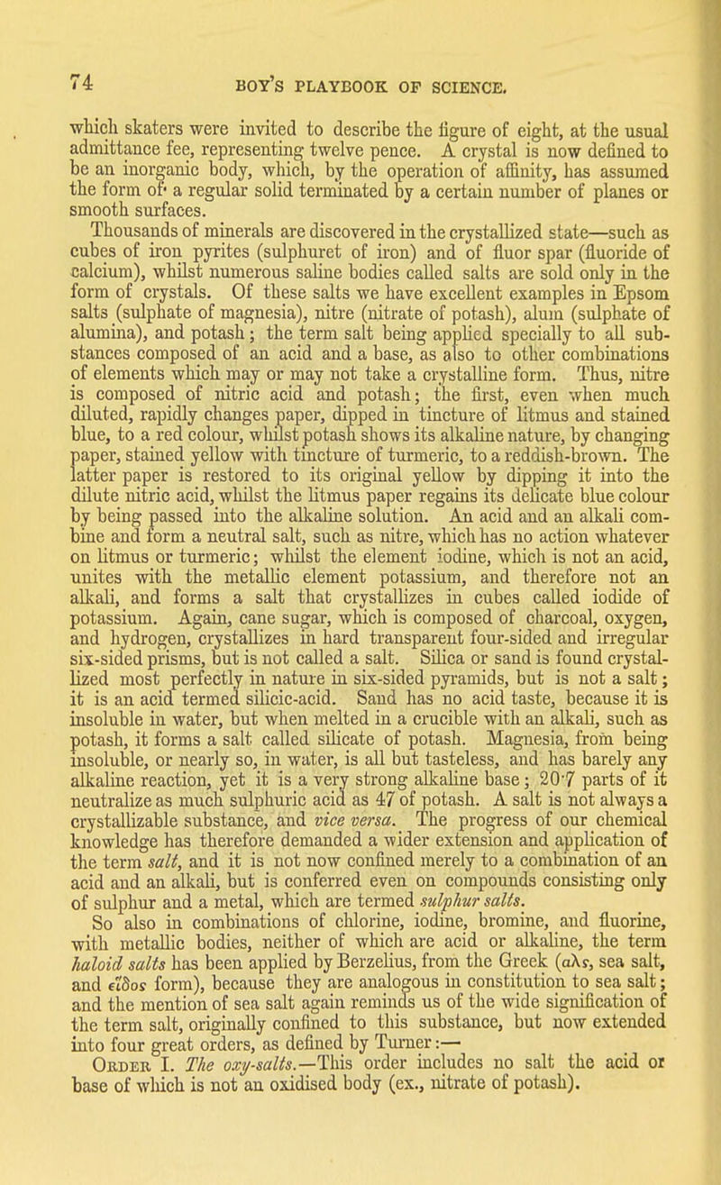 which skaters were invited to describe the figure of eight, at the usual admittance fee, representing twelve pence. A crystal is now defined to be an inorganic body, which, by the operation of affinity, has assumed the form of- a regular solid terminated by a certain number of planes or smooth surfaces. Thousands of minerals are discovered in the crystallized state—such as cubes of iron pyrites (sulphuret of iron) and of fluor spar (fluoride of calcium), whilst numerous saline bodies called salts are sold only in the form of crystals. Of these salts we have excellent examples in Epsom salts (sulphate of magnesia), nitre (nitrate of potash), alum (sulphate of alumina), and potash; the term salt being applied specially to all sub- stances composed of an acid and a base, as also to other combinations of elements which may or may not take a crystalline form. Thus, nitre is composed of nitric acid and potash; the first, even when much diluted, rapidly changes paper, dipped in tincture of litmus and stained blue, to a red colour, wliilst potash shows its alkaline nature, by changing paper, stained yellow with tincture of turmeric, to a reddish-brown. The latter paper is restored to its original yellow by dipping it into the dilute nitric acid, whilst the litmus paper regains its delicate blue colour by being passed into the alkaline solution. An acid and an alkali com- bine and form a neutral salt, such as nitre, which has no action whatever on litmus or turmeric; whilst the element iodine, which is not an acid, unites with the metallic element potassium, and therefore not an alkali, and forms a salt that crystallizes in cubes called iodide of potassium. Again, cane sugar, which is composed of charcoal, oxygen, and hydrogen, crystallizes in hard transparent four-sided and irregular six-sided prisms, but is not called a salt. Silica or sand is found crystal- lized most perfectly in nature in six-sided pyramids, but is not a salt; it is an acid termed silicic-acid. Sand has no acid taste, because it is insoluble in water, but when melted in a crucible with an alkali, such as potash, it forms a salt called silicate of potash. Magnesia, from being insoluble, or nearly so, in water, is all but tasteless, and has barely any alkaline reaction, yet it is a very strong alkaline base; 20'7 parts of it neutralize as much sulphuric acid as 47 of potash. A salt is not always a crystallizable substance, and vice versa. The progress of our chemical knowledge has therefore demanded a wider extension and application of the term salt, and it is not now confined merely to a combination of an acid and an alkali, but is conferred even on compounds consisting only of sulphur and a metal, which are termed sulphur salts. So also in combinations of chlorine, iodine, bromine, and fluorine, with metallic bodies, neither of which are acid or alkaline, the term haloid salts has been applied by Berzelius, from the Greek (aX?, sea salt, and e'tdos form), because they are analogous hi constitution to sea salt; and the mention of sea salt again reminds us of the wide signification of the term salt, originally confined to this substance, but now extended into four great orders, as defined by Turner:— Order I. The oxy-salts.—This order includes no salt the acid or base of wliich is not an oxidised body (ex., nitrate of potash).