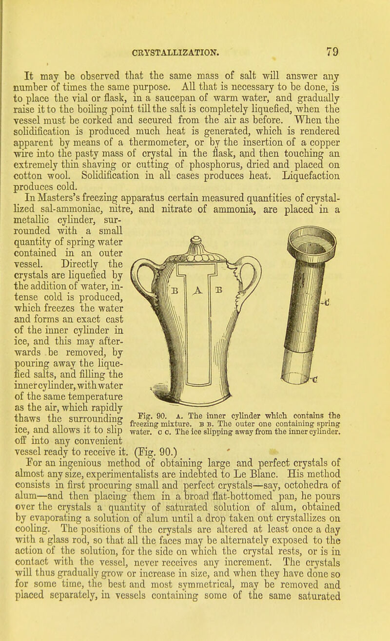 It may be observed that the same mass of salt will answer any number of times the same purpose. All that is necessary to be done, is to place the vial or flask, in a saucepan of warm water, and gradually raise it to the boiling point till the salt is completely liquefied, when the vessel must be corked and secured from the air as before. When the solidification is produced much heat is generated, which is rendered apparent by means of a thermometer, or by the insertion of a copper wire into the pasty mass of crystal in the flask, and then touching an extremely thin shaving or cutting of phosphorus, dried and placed on cotton wool. Solidification in all cases produces heat. Liquefaction produces cold. In Masters's freezing apparatus certain measured quantities of crystal- lized sal-ammoniac, nitre, and nitrate of ammonia, are placed in a metallic cylinder, sur- rounded with a small quantity of spring water contained in an outer vessel. Directly the crystals are liquefied by the addition of water, in- tense cold is produced, which freezes the water and forms an exact cast of the inner cylinder in ice, and this may after- wards be removed, by pouring away the lique- fied salts, and filling the inner cyUnder, with water of the same temperature as the air, which rapidly thaws the surrounding ice, and allows it to slip off into any convenient vessel ready to receive it. (Fig. 90.) lor an ingenious method of obtaining large and perfect crystals of almost any size, experimentalists are indebted to Le Blanc. His method consists in first procuring small and perfect crystals—say, octohedra of alum—and then placing them in a broad flat-bottomed pan, he pours over the crystals a quantity of saturated solution of alum, obtained by evaporating a solution of alum until a drop taken out crystallizes on cooling. The positions of the crystals are altered at least once a day with a glass rod, so that all the faces may be alternately exposed to the action of the solution, for the side on which the crystal rests, or is in contact with the vessel, never receives any increment. The crystals will thus gradually grow or increase in size, and when they have done so for some time, the best and most symmetrical, may be removed and placed separately, in vessels containing some of the same saturated 90. a. The inner cylinder which contains the freezing mixture, b b. The outer one containing spring water, o o. The ice slipping away from the inner cylinder.