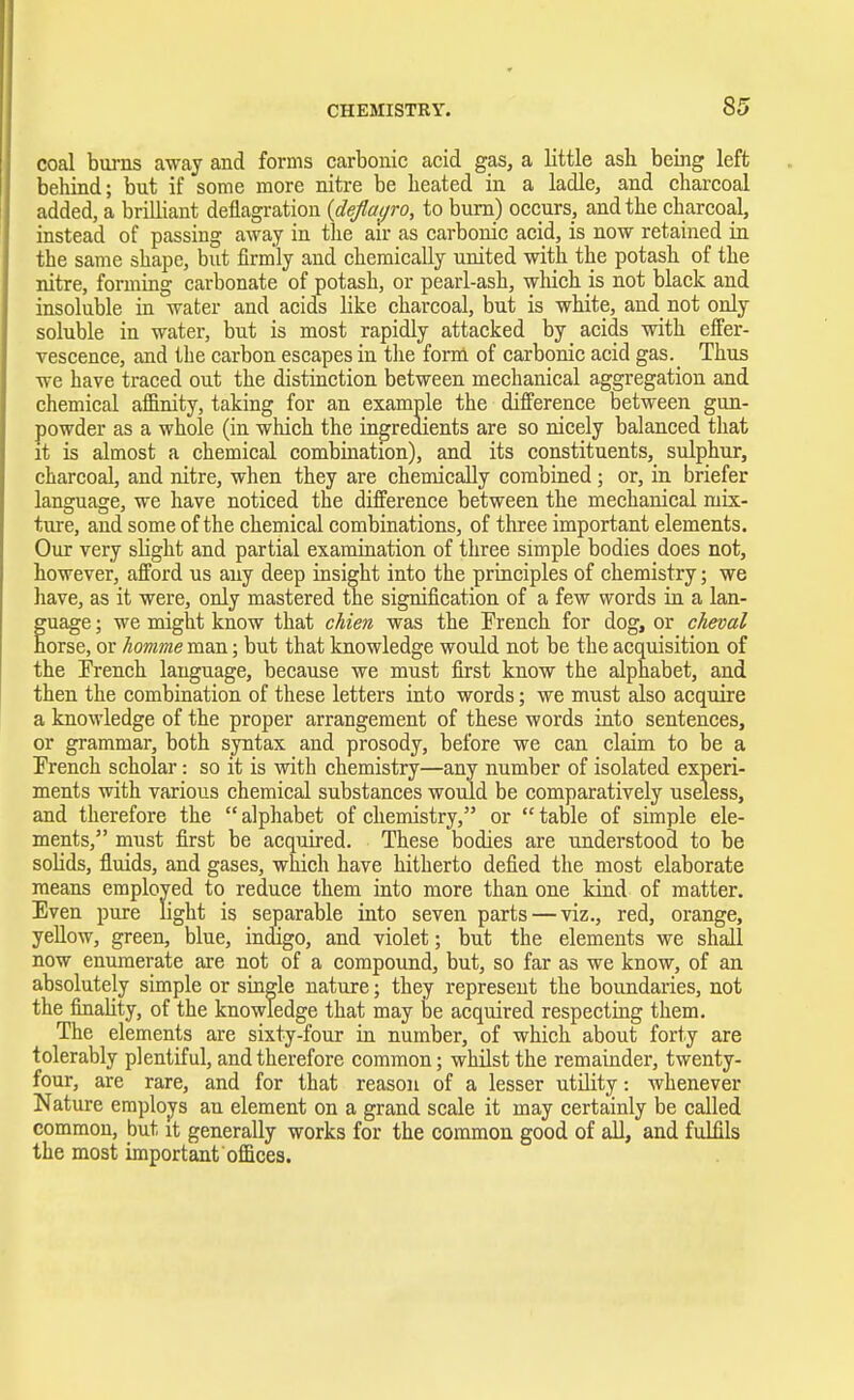 coal burns away and forms carbonic acid gas, a little ash being left behind; but if some more nitre be heated in a ladle, and charcoal added, a brilliant deflagration (deflayro, to burn) occurs, and the charcoal, instead of passing away in the air as carbonic acid, is now retained in the same shape, but firmly and chemically united with the potash of the nitre, forming carbonate of potash, or pearl-ash, which is not black and insoluble in water and acids like charcoal, but is white, and not only soluble in water, but is most rapidly attacked by acids with effer- vescence, and the carbon escapes in the form of carbonic acid gas._ Thus we have traced out the distinction between mechanical aggregation and chemical affinity, taking for an example the difference between gun- powder as a whole (in which the ingredients are so nicely balanced that it is almost a chemical combination), and its constituents, sulphur, charcoal, and nitre, when they are chemically combined ; or, in briefer language, we have noticed the difference between the mechanical mix- ture, and some of the chemical combinations, of three important elements. Our very slight and partial examination of three simple bodies does not, however, afford us any deep insight into the principles of chemistry; we have, as it were, only mastered the signification of a few words in a lan- guage ; we might know that chien was the French for dog, or cheval horse, or homme man; but that knowledge would not be the acquisition of the French language, because we must first know the alphabet, and then the combination of these letters into words; we must also acquire a knowledge of the proper arrangement of these words into sentences, or grammar, both syntax and prosody, before we can claim to be a French scholar: so it is with chemistry—any number of isolated experi- ments with various chemical substances would be comparatively useless, and therefore the  alphabet of chemistry, or  table of simple ele- ments, must first be acquired. These bodies are understood to be solids, fluids, and gases, which have hitherto defied the most elaborate means employed to reduce them into more than one kind of matter. Even pure light is separable into seven parts — viz., red, orange, yellow, green, blue, indigo, and violet; but the elements we shall now enumerate are not of a compound, but, so far as we know, of an absolutely simple or single nature; they represent the boundaries, not the finality, of the knowledge that may be acquired respecting them. The elements are sixty-four in number, of which about forty are tolerably plentiful, and therefore common; whilst the remainder, twenty- four, are rare, and for that reason of a lesser utility: whenever Nature employs au element on a grand scale it may certainly be called common, but it generally works for the common good of all, and fulfils the most important offices.