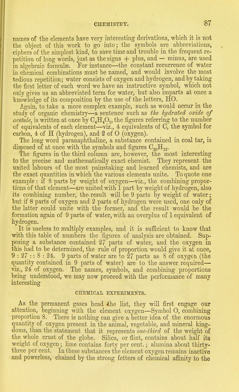 names of the elements have very interesting derivations, -which it is not the object of this -work to go into ; the symbols are abbreviations, ciphers of the simplest kind, to save time and trouble in the frequent re- petition of long words, just as the signs + plus, and — minus, are used in algebraic formula?. For instance—the constant recurrence of water iu chemical combinations must be named, and would involve the most tedious repetition; water consists of oxygen and hydrogen, and by taking the first letter of each word we have an instructive symbol, which not only gives us an abbreviated term for water, but also imparts at once a knowledge of its composition by the use of the letters, HO. Again, to take a more complex example, such as would occur in the study of organic chemistry—a sentence such as the hydrated oxide of acetule, is written at once by C4H402, the figures referring to the number of equivalents of each element—viz., 4 equivalents of C, the symbol for carbon, 4 of H (hydrogen), and 2 of 0 (oxygen). The long word paranaphthaline, a substance contained in coal tar, is disposed of at once with the symbols and figures C30H12. The figures in the third column are, however, the most interesting to the precise and mathematically exact chemist. They represent the raited labours of the most painstaking and learned chemists, and are the exact quantities in which the various elements unite. To quote one example: if 8 parts by weight of oxygen—viz., the combining propor- tions of that element—are united with 1 part by weight of hydrogen, also its combining number, the- result will be 9 parts by weight of water; but if 8 parts of oxygen and 2 parts of hydrogen were used, one only of the latter could unite with the former, and the result would be the formation again of 9 parts of water, with an overplus of 1 equivalent of hydrogen. It is useless to multiply examples, and it is sufficient to know that with this table of numbers the figures of analysis are obtained. Sup- posing a substance contained 27 parts of water, and the oxygen in this had to be determined, the rule of proportion would give it at once, 9 : 27 :: 8 : 24. 9 parts of water are to 27 parts as 8 of oxygen (the quantity contained in 9 parts of water) are to the answer required—■ viz., 24 of oxygen. The names, symbols, and combining proportions being understood, we may now proceed with the performance of many interesting CHEMICAL EXPERIMENTS. As the permanent gases head 4he list, they will first engage our attention, beginning with the element oxygen—Symbol 0, combining proportion 8. There is nothing can give a better idea of the enormous uautity of oxygen present in the animal, vegetable, and mineral king- oms, than the statement that it represents one-third of the weight of the whole crust of the globe. Silica, or flint, contains about half its weight of oxygen; lime contains forty per cent.; alumina about thirty- three per cent. In these substances the element oxygen remains inactive and powerless, chained by the strong fetters of chemical affinity to the