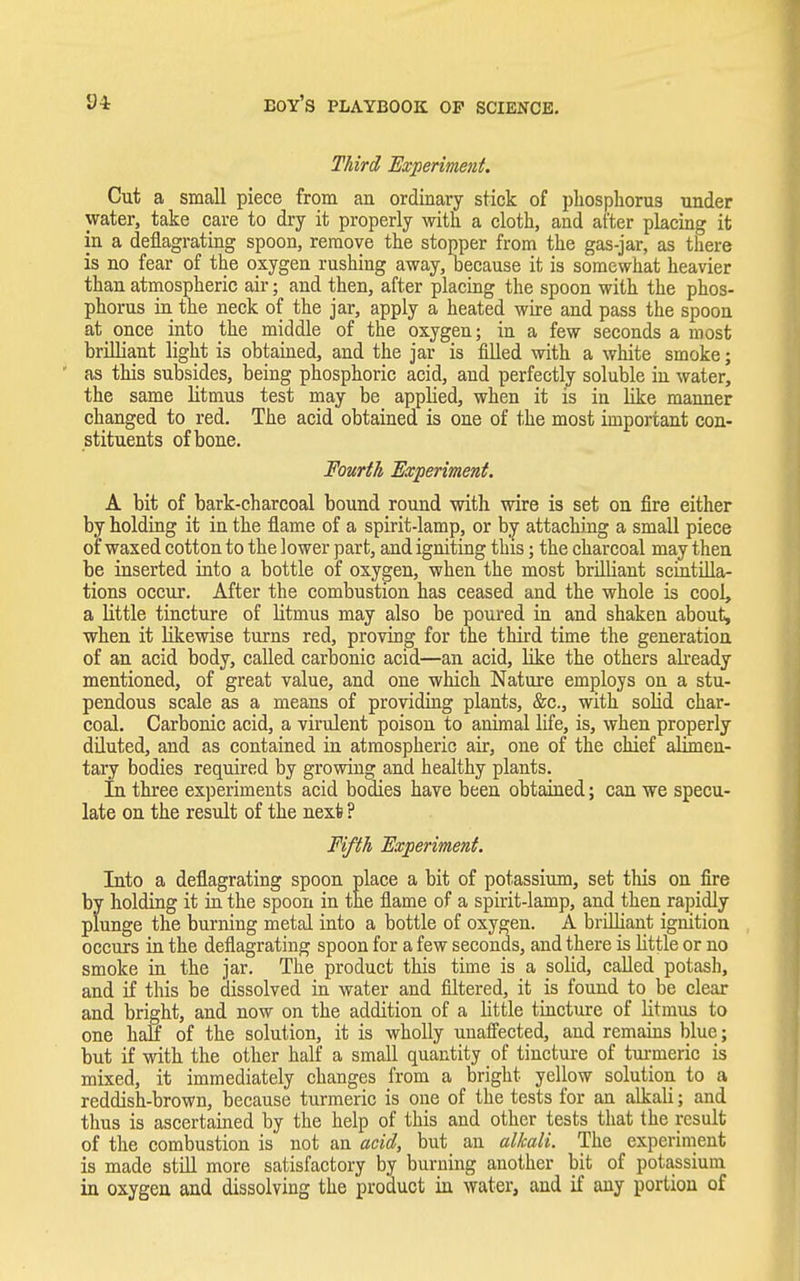 Third Experiment. Cut a small piece from an ordinary stick of phosphorus under water, take care to dry it properly with a cloth, and after placing it in a deflagrating spoon, remove the stopper from the gas-jar, as there is no fear of the oxygen rushing away, because it is somewhat heavier than atmospheric air; and then, after placing the spoon with the phos- phorus in the neck of the jar, apply a heated wire and pass the spoon at once into the middle of the oxygen; in a few seconds a most brilliant light is obtained, and the jar is filled with a white smoke; as this subsides, being phosphoric acid, and perfectly soluble in water, the same litmus test may be applied, when it is in like manner changed to red. The acid obtained is one of the most important con- stituents of bone. Fourth Experiment. A bit of bark-charcoal bound round with wire is set on fire either by holding it in the flame of a spirit-lamp, or by attaching a small piece of waxed cotton to the lower part, and igniting this; the charcoal may then be inserted into a bottle of oxygen, when the most brilliant scintilla- tions occur. After the combustion has ceased and the whole is cool, a little tincture of litmus may also be poured in and shaken about, when it likewise turns red, proving for the third time the generation of an acid body, called carbonic acid—an acid, like the others already mentioned, of great value, and one which Nature employs on a stu- pendous scale as a means of providing plants, &c, with solid char- coal. Carbonic acid, a virulent poison to animal life, is, when properly diluted, and as contained in atmospheric air, one of the chief alimen- tary bodies required by growing and healthy plants. In three experiments acid bodies have been obtained; can we specu- late on the result of the next ? Fifth Experiment. Into a deflagrating spoon place a bit of potassium, set this on fire by holding it in the spoon in the flame of a spirit-lamp, and then rapidly plunge the burning metal into a bottle of oxygen. A brilliant ignition occurs in the deflagrating spoon for a few seconds, and there is Little or no smoke in the jar. The product this time is a solid, called potash, and if this be dissolved in water and filtered, it is found to be clear and bright, and now on the addition of a little tincture of litmus to one half of the solution, it is wholly unaffected, and remains blue; but if with the other half a small quantity of tincture of turmeric is mixed, it immediately changes from a bright yellow solution to a reddish-brown, because turmeric is one of the tests for an alkali; and thus is ascertained by the help of this and other tests that the result of the combustion is not an acid, but an alkali. The experiment is made still more satisfactory by burning another bit of potassium in oxygen and dissolving the product in water, and if any portion of