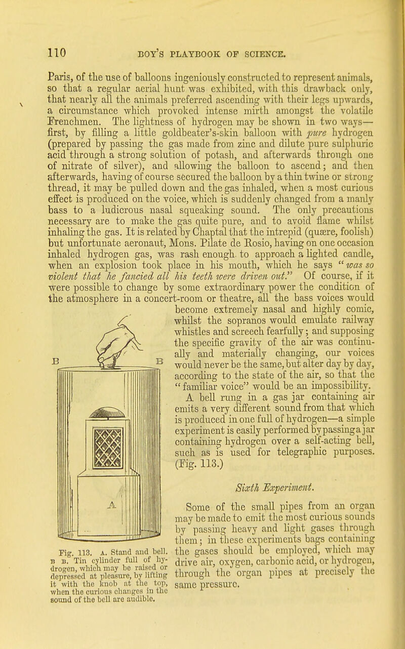Paris, of the use of balloons ingeniously constructed to represent animals, so that a regular aerial hunt was exhibited, with this drawback only, that nearly all the animals preferred ascending with their legs upwards, a circumstance which provoked intense mirth amongst the volatile [Frenchmen. The lightness of hydrogen may be shown, in two ways— first, by filling a little goldbeater's-skin balloon with pure hydrogen (prepared by passing the gas made from zinc and dilute pure sulphuric acid through a strong solution of potash, and afterwards through one of nitrate of silver), and allowing the balloon to ascend; and then afterwards, having of course secured the balloon by a thin twine or strong thread, it may be pulled down and the gas inhaled, when a most curious effect is produced on the voice, which is suddenly changed from a manly bass to a ludicrous nasal squeaking sound. The only precautions necessary are to make the gas quite pure, and to avoid flame whilst inhaling the gas. It is related by Chaptalthat the intrepid (quaere, foolish) but unfortunate aeronaut, Mons. Pilate de Rosio, having on one occasion inhaled hydrogen gas, was rash enough, to approach a lighted candle, when an explosion took place in his mouth, which he says  was so violent that he fancied all his teeth were driven out. Of course, if it were possible to change by some extraordinary power the condition of the atmosphere in a concert-room or theatre, all the bass voices would become extremely nasal and highly comic, whilst the sopranos would emulate railway whistles and screech fearfully; and supposing the specific gravity of the air was continu- ally and materially changing, our voices would never be the same, but alter day by day, according to the state of the air, so that the  familiar voice would be an impossibility. A bell rung in a gas jar containing air emits a very different sound from that which is produced in one full of hydrogen—a simple experiment is easily performed bypassinga jar containing hydrogen over a self-acting bell, such as is used for telegraphic purposes. (Pig. 113.) Sixth Experiment. Some of the small pipes from an organ may be made to emit the most curious sounds by passing heavy and light gases through them; in these experiments bags containing Pig. 113. a. stand and bell, the gases should be employed, which may n b. Tin cylinder full of by- drive au- oxygen, carbonic acid, or hydrogen, OS&jttSjAS through the organ pipes at precisely the it with the knob at the top, same pressure, when the curious changes in the sound of the bell are audiblo.