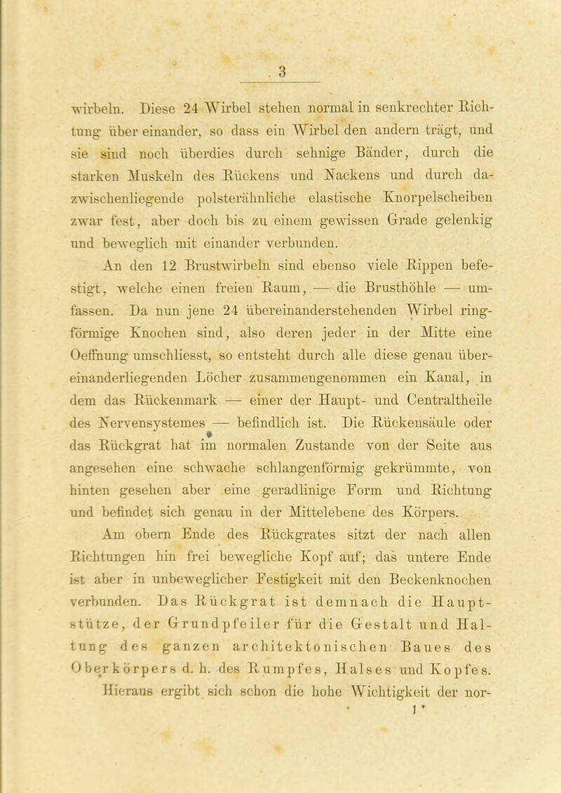 wirbeln. Diese 24 Wirbel stehen normal in senkrecliter Eich- tung iiber einander, so class ein Wirbel den andern tragt, und sie shid nooli liberdies durch sehnige Bander, durch die starkeu Muskeln des Riickens und Nackens und durch da- zwiscbenliegende polsterahnliche elastische Knorpelscheiben zwar test, aber docb bis zu einem gewissen Grade gelenkig und beweglich mit einander verbunden. An den 12 Brustwirbeln sind ebenso viele Bippen befe- stigt, welche einen freien Raum, — die Brusthohle — uni- fassen. Da nun jene 24 iibereinanderstebenden Wirbel ring- fonnige Knochen sind, also deren jeder in der Mitte eine OeShung uniscbliesst, so entstelit durch alle diese genau iiber- einanderliegenden Locher zusammengenommen ein Kanal, in dem das Riickenniark — einer der Hanpt- und Centi^altheile des Ifervensystemes — befindlich ist. Die Biickensaule oder das Hiickgrat hat im normalen Zustandc von der Seite aus angesehen eine schwache schlangenfbrmig gekriimmte, von hinten gesehen aber eine geradlinige Eorm und Ricbtung und befindet sich genau in der Mittelebene des Korpers. Am obem Ende des Rlickgrates sitzt der nach alien Piichtungen bin frei beweglicbe Kopf auf; das untere Ende ist aber in unbeweglicher Eestigkeit mit den Beckenknocben verbunden. Das Buckgrat ist demnacb die Haupt- stiitze, der Grundpfeiler fiir die Grestalt und Hal- tung des ganzen architektonischen Baues des Oberkorpers d, h. des Rumpfes, Halses und Kopfes. Hieraus ergibt sich schon die hohe Wichtigkeit der nor- 1 '