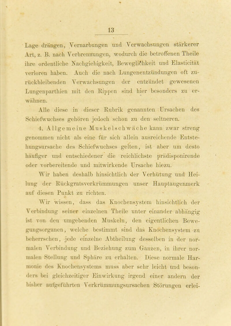 Lage di-angen, Vernarbimgen unci Verwachsungen starkerer Art, z. B. nach Verbreimung-en, wodiirch die betroffenen Theile ihi-e ordeutliche Jfachg-iebigkeit, Bewegliffhkeit und Elasticitat verloren haben. Audi die nacli Lungenentziiadujigen oft zu- riickbleibeuden Verwachsungen der entziindet gewesenen Lungenparthien niit den Rippen sind hier besonders zu er- wahnen. Alle diese in dieser E,ubrik genannten TJrsachen des Schiefwuchses gehbren jedoch schon zu den seltneren. 4. Allgemeine Muskelschwache kann zwar streng genommen nicht als eine fur sicii allein ausreichende Entste- hungsiu'sache des Schiefwuchses gelten, ist aber nm desto haufiger und entschiedener die reichlichste pradisponirende oder Yorbereitende und niitwii'kende Ursache hiezu. Wir haben deshalb hinsichtlich der Yerhiitung und Hei- lung der Riickgratsverkrummungeu unser Hauptaugenmerk auf diesen Punkt zu richten. Wii wissen, dass das Knochensystem hinsichtlich der Verbindung seiner einzelnen Theile unter einander abhangig ist von den umgebenden Muskeln, den eigentlichen Bewe- gungsorganen, welche bestimmt sind das Knochensystem zxi beherrschen, jede einzelne Abtheilung desselben in der nor- malen Verbindung und Beziehung zum Ganzen, in ihrer nor- malen Stellung und Sphare zu erhalten. Diese normale Har- monie des Knochcnsysteras muss aber sehr leicht imd beson- ders bei gleichzeitiger Einwirkung irgend einer andern der bishfT aafgefiihrten Verkriimmungsursachen Storungen erlei-