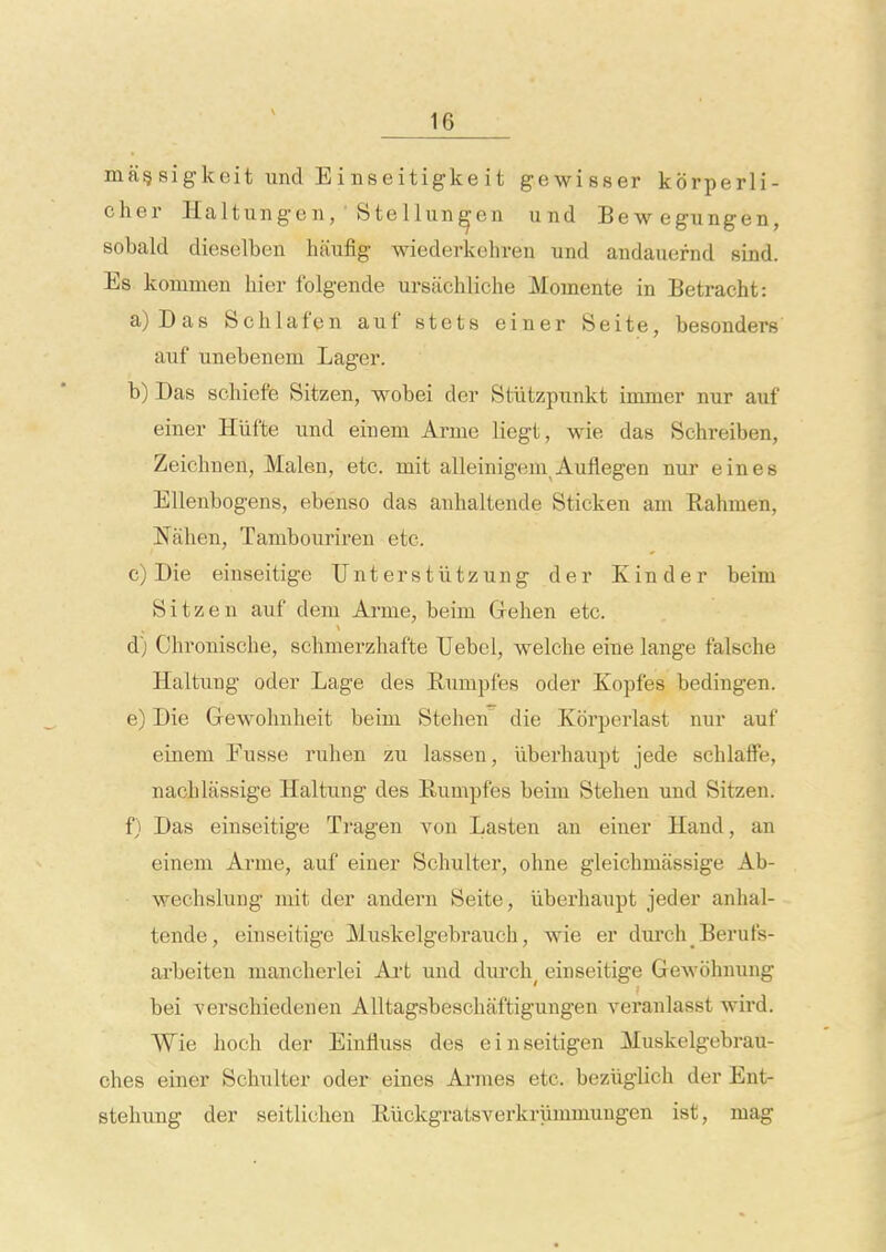 magsigkeit und Einseitigkeit gewisser korperli- cher Haltungen, ■ Stellun^en und Bewegungen, sobald dieselben Imufig wiederkehren und andauernd sind. Es konimen hier folgende ursachliche Momente in Betracht: a) Das Schlafen auf stets einer Seite, besonders auf unebenem Lager. b) Das schiefe Sitzen, wobei der Stiitzpunkt inuner nur auf einer Hiifte und einem Arme liegt, wie das Schreiben, Zeichnen, Malen, etc. mit alleinigem Auflegen nur eines Ellenbogens, ebenso das anhaltende Sticken am Rahnien, Nalien, Tambourireu etc. c) Die einseitige Unterstiitzung der Kinder beim Sitzen auf dem Arme, beim Gehen etc. d) Chronische, schmerzhafte TJebel, welche eine lange falsche Haltung oder Lage des Rumpfes oder Kopfes bedingen. e) Die Grewohnheit beim Stehen die Korperlast nur auf einem Eusse ruhen zu lassen, liberhaupt jede scblaffe, nacLlassige Haltung des Bumpfes beim Stehen und Sitzen. f) Das einseitige Tragen von Lasten an einer Hand, an einem Arme, auf einer Schultcr, ohne gleichmassige Ab- wechslung mit der andern Seite, liberhaupt jeder anhal- tende, einseitige Muskelgebrauch, wie er diu'ch Berufs- arbeiten mancherlei Ai't und durch^ einseitige Gewohnung bei verschiedenen AUtagsbeschaftigungen veranlasst wird. Wie hoch der Einfluss des einseitigen Muskelgebrau- ches einer Schulter oder eines Amies etc. beziigUch der Ent- stehung der seitlichen Riickgratsverkriimmungen ist, mag