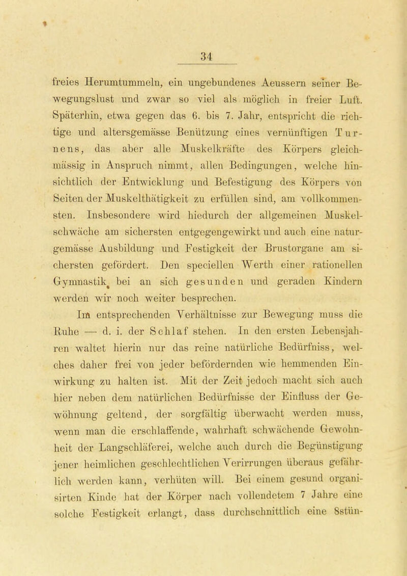 freies HerumtummelTi, ein ungebundenes Aeussem seiner Be- wegungslust und zwar so viel als moglich in freier Luft. Spaterhin, etwa gegen das 6. bis 7. Jalir, entspricht die rich- tige imd altersgemasse Beniitzung eines verniinftigen Tiir- nens, das aber alle Muskelkrafte des Korpers gleich- massig in Anspruch nimmt, alien Bedingungen, welche hin- siclitlich der Entwicklung und Befestigmig des Korpers von Seiten der Muskelthatigkeit zu erfiillen sind, am vollkommen- sten. Insbesondere wird hiedurch der allgemeinen Muskel- schwaclie am sichersten entgegengewirkt nnd auch eine natur- gemasse Ausbildung und Festigkeit der Brustorgane am si- chersten gefbrdert. Den speciellen Werth einer rationellen Gymnastik^ bei an sieh gesunden und geraden Kindern werden wir noch weiter besprechen. Im entsprechenden Yerhaltnisse zur Bewegung muss die Ruhe — d. i. der Schlaf stehen. In den ersten Lebensjah- ren waltet hierin nur das reine natiirliche Bediirfniss, wel- ches daher frei von jeder befordernden wie hemmenden Ein- wirkung zu halten ist. Mit der Zeit jedoch macht sich auch bier neben dem natiirlichen Bediirfnisse der Einfluss der Ge- wohnung geltend, der sorgfaltig iiberwacht werden muss, wenn man die erschlaffende, wahrhaft schwachende Gewohn- heit der Langschlaferei, welche auch durch die Begiinstigung jener heimlichen geschlechtlichen Verirrungen iiberaus gelahr- lich werden kann, verhiiten will. Bei einem gesund organi- sirten Kinde hat der Korper nach vollendeteni 7 Jahre eine solche Eestigkeit erlangt, dass durchschnittlich eine Sstiin-